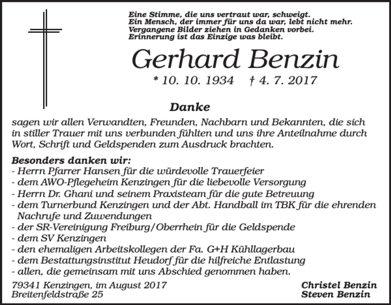 <p>Eine Stimme, die uns vertraut war, schweigt.<br />Ein Mensch, der immer für uns da war, lebt nicht mehr.<br />Vergangene Bilder ziehen in Gedanken vorbei.<br />Erinnerung ist das Einzige was bleibt.</p><p>Gerhard Benzin<br />* 10. 10. 1934</p><p>† 4. 7. 2017</p><p>Danke<br />sagen wir allen Verwandten, Freunden, Nachbarn und Bekannten, die sich<br />in stiller Trauer mit uns verbunden fühlten und uns ihre Anteilnahme durch<br />Wort, Schrift und Geldspenden zum Ausdruck brachten.<br />Besonders danken wir:<br />- Herrn Pfarrer Hansen für die würdevolle Trauerfeier<br />- dem AWO-Pflegeheim Kenzingen für die liebevolle Versorgung<br />- Herrn Dr. Ghani und seinem Praxisteam für die gute Betreuung<br />- dem Turnerbund Kenzingen und der Abt. Handball im TBK für die ehrenden<br />Nachrufe und Zuwendungen<br />- der SR-Vereinigung Freiburg/Oberrhein für die Geldspende<br />- dem SV Kenzingen<br />- den ehemaligen Arbeitskollegen der Fa. G+H Kühllagerbau<br />- dem Bestattungsinstitut Heudorf für die hilfreiche Entlastung<br />- allen, die gemeinsam mit uns Abschied genommen haben.<br />79341 Kenzingen, im August 2017<br />Breitenfeldstraße 25</p><p>Christel Benzin<br />Steven Benzin</p>