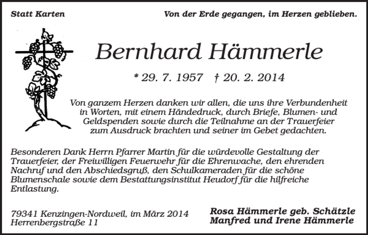 <p>Statt Karten</p><p>Von der Erde gegangen, im Herzen geblieben.</p><p>Bernhard Hämmerle<br />* 29. 7. 1957 † 20. 2. 2014<br />Von ganzem Herzen danken wir allen, die uns ihre Verbundenheit<br />in Worten, mit einem Händedruck, durch Briefe, Blumen- und<br />Geldspenden sowie durch die Teilnahme an der T rauerfeier<br />zum Ausdruck brachten und seiner im Gebet gedachten.<br />Besonderen Dank Herrn Pfarrer Martin für die würdevolle Gestaltung der<br />Trauerfeier, der Freiwilligen Feuerwehr für die Ehrenwache, den ehrenden<br />Nachruf und den Abschiedsgruß, den Schulkameraden für die schöne<br />Blumenschale sowie dem Bestattungsinstitut Heudorf für die hilfreiche<br />Entlastung.<br />79341 Kenzingen-Nordweil, im März 2014<br />Herrenbergstraße 11</p><p>Rosa Hämmerle geb. Schätzle<br />Manfred und Irene Hämmerle</p>
