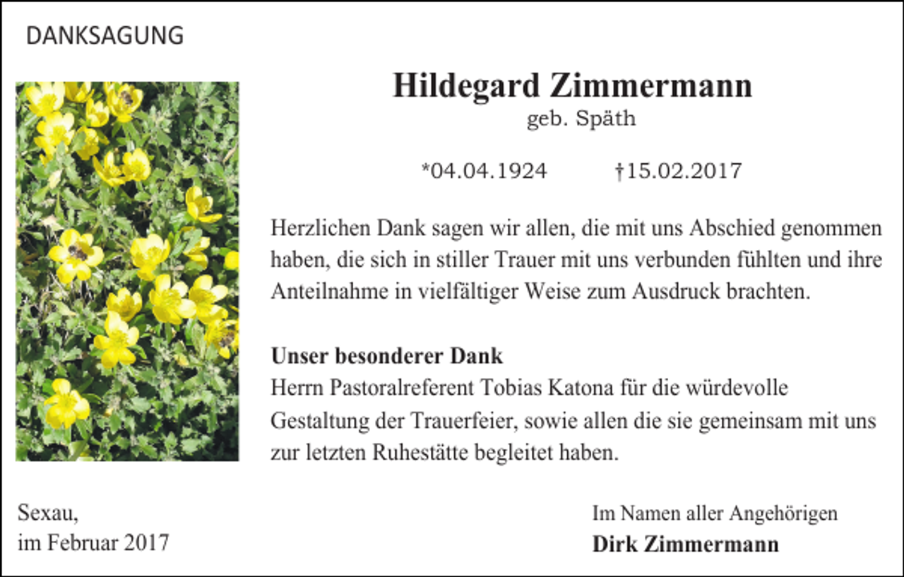 <p>DANKSAGUNG</p><p>Hildegard Zimmermann<br />geb. Späth</p><p>*04.04.1924</p><p>†15.02.2017</p><p>Herzlichen Dank sagen wir allen, die mit uns Abschied genommen<br />haben, die sich in stiller Trauer mit uns verbunden fühlten und ihre<br />Anteilnahme in vielfältiger Weise zum Ausdruck brachten.</p><p>Sexau,<br />im Februar 2017</p><p>Unser besonderer Dank<br />Herrn Pastoralreferent Tobias Katona für die würdevolle<br />Gestaltung der Trauerfeier, sowie allen die sie gemeinsam mit uns<br />zur letzten Ruhestätte begleitet haben.<br />Im Namen aller Angehörigen</p><p>Dirk Zimmermann</p>