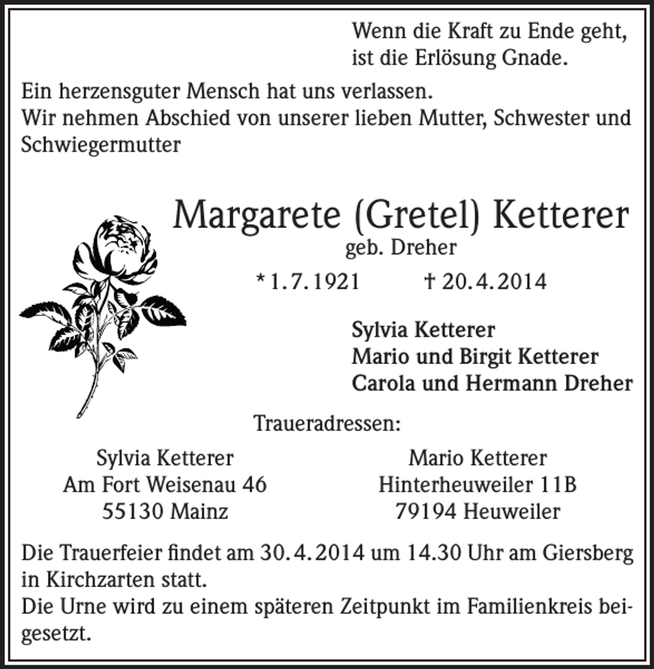 <p>Wenn die Kraft zu Ende geht,<br />ist die Erlösung Gnade.<br />Ein herzensguter Mensch hat uns verlassen.<br />Wir nehmen Abschied von unserer lieben Mutter, Schwester und<br />Schwiegermutter</p><p>Margarete (Gretel) Ketterer<br />geb. Dreher</p><p>* 1. 7. 1921</p><p>† 20. 4. 2014</p><p>Sylvia Ketterer<br />Mario und Birgit Ketterer<br />Carola und Hermann Dreher<br />Traueradressen:</p><p>Sylvia Ketterer<br />Am Fort Weisenau 46<br />55130 Mainz</p><p>Mario Ketterer<br />Hinterheuweiler 11B<br />79194 Heuweiler</p><p>Die Trauerfeier findet am 30. 4. 2014 um 14.30 Uhr am Giersberg<br />in Kirchzarten statt.<br />Die Urne wird zu einem späteren Zeitpunkt im Familienkreis beigesetzt.</p>
