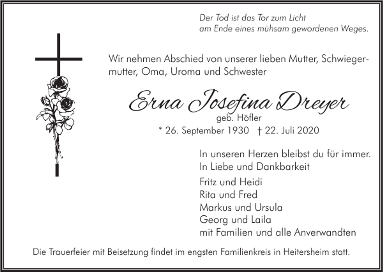 <p>Der Tod ist das Tor zum Licht<br />am Ende eines mühsam gewordenen Weges.</p><p>Wir nehmen Abschied von unserer lieben Mutter, Schwiegermutter, Oma, Uroma und Schwester</p><p>Erna Josefina Dreyer<br />geb. Höfler<br />* 26. September 1930 † 22. Juli 2020</p><p>In unseren Herzen bleibst du für immer.<br />In Liebe und Dankbarkeit<br />Fritz und Heidi<br />Rita und Fred<br />Markus und Ursula<br />Georg und Laila<br />mit Familien und alle Anverwandten<br />Die Trauerfeier mit Beisetzung findet im engsten Familienkreis in Heitersheim statt.</p>