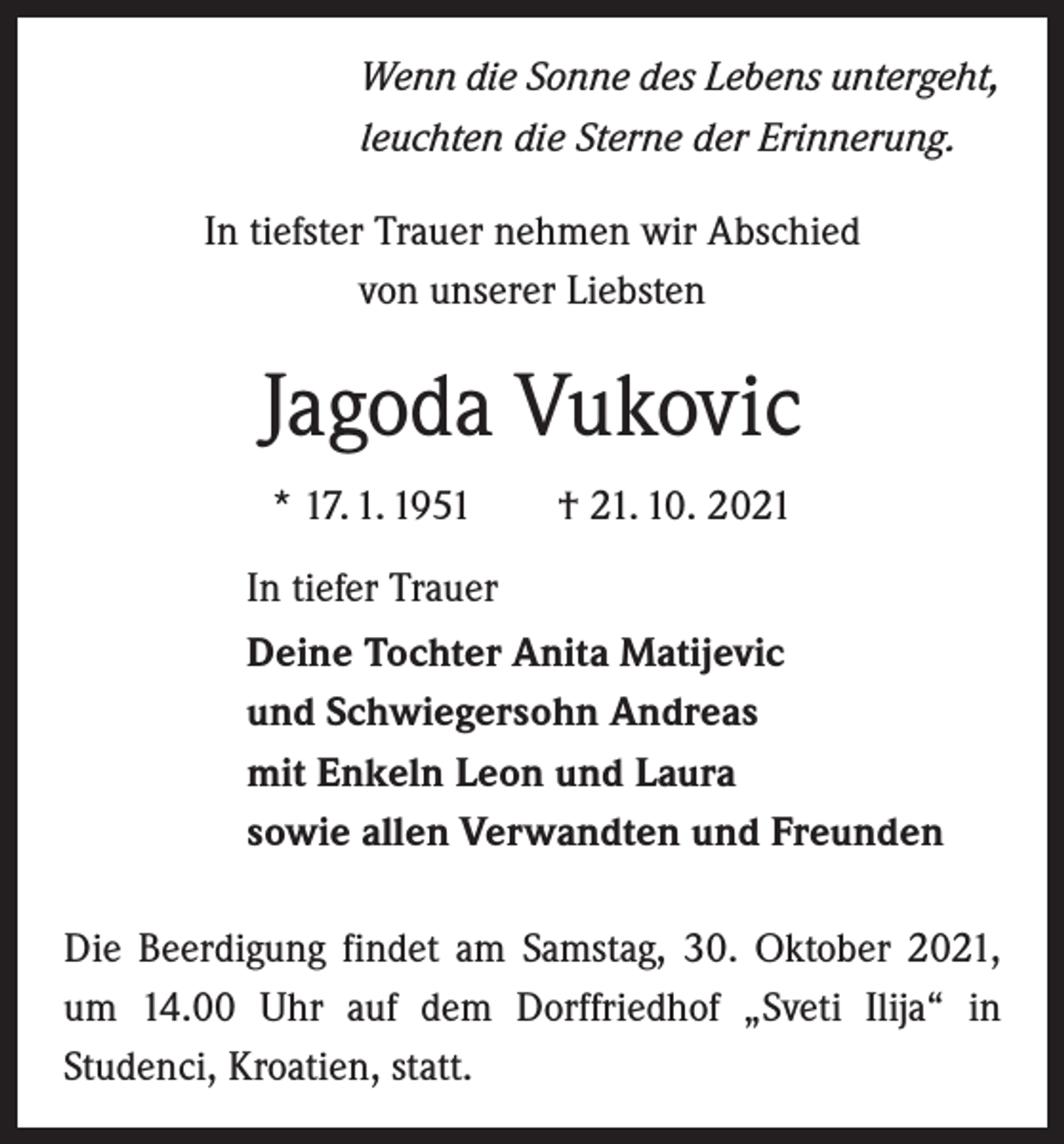 <p>Wenn die Sonne des Lebens untergeht,<br />leuchten die Sterne der Erinnerung.<br />In tiefster Trauer nehmen wir Abschied<br />von unserer Liebsten</p><p>Jagoda Vukovic<br />* 17. 1. 1951 † 21. 10. 2021<br />In tiefer Trauer<br />Deine Tochter Anita Matijevic<br />und Schwiegersohn Andreas<br />mit Enkeln Leon und Laura<br />sowie allen Verwandten und Freunden<br />Die Beerdigung findet am Samstag, 30. Oktober 2021,<br />um 14.00 Uhr auf dem Dorffriedhof „Sveti Ilija“ in<br />­Studenci, Kroatien, statt.</p>
