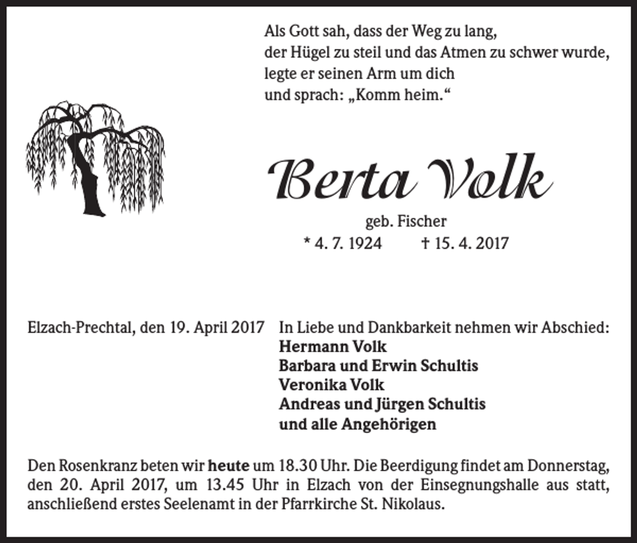 <p>Als Gott sah, dass der Weg zu lang,<br />der Hügel zu steil und das Atmen zu schwer wurde,<br />legte er seinen Arm um dich<br />und sprach: „Komm heim.“</p><p>Berta Volk<br />geb. Fischer<br />* 4. 7. 1924<br />† 15. 4. 2017</p><p>Elzach-Prechtal, den 19. April 2017 In Liebe und Dankbarkeit nehmen wir Abschied:<br />Hermann Volk<br />Barbara und Erwin Schultis<br />Veronika Volk<br />Andreas und Jürgen Schultis<br />und alle Angehörigen<br />Den Rosenkranz beten wir heute um 18.30 Uhr. Die Beerdigung findet am Donnerstag,<br />den 20. April 2017, um 13.45 Uhr in Elzach von der Einsegnungshalle aus statt,<br />anschließend erstes Seelenamt in der Pfarrkirche St. Nikolaus.</p>