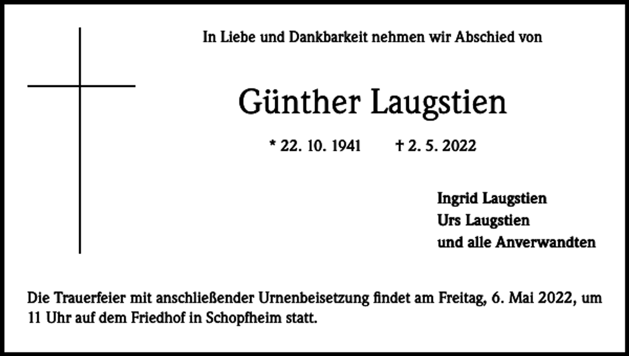 <p>In Liebe und Dankbarkeit nehmen wir Abschied von</p><p>Günther Laugstien<br />* 22. 10. 1941 † 2. 5. 2022<br />Ingrid Laugstien<br />Urs Laugstien<br />und alle Anverwandten<br />Die Trauerfeier mit anschließender Urnenbeisetzung findet am Freitag, 6. Mai 2022, um<br />11 Uhr auf dem Friedhof in Schopfheim statt.</p>