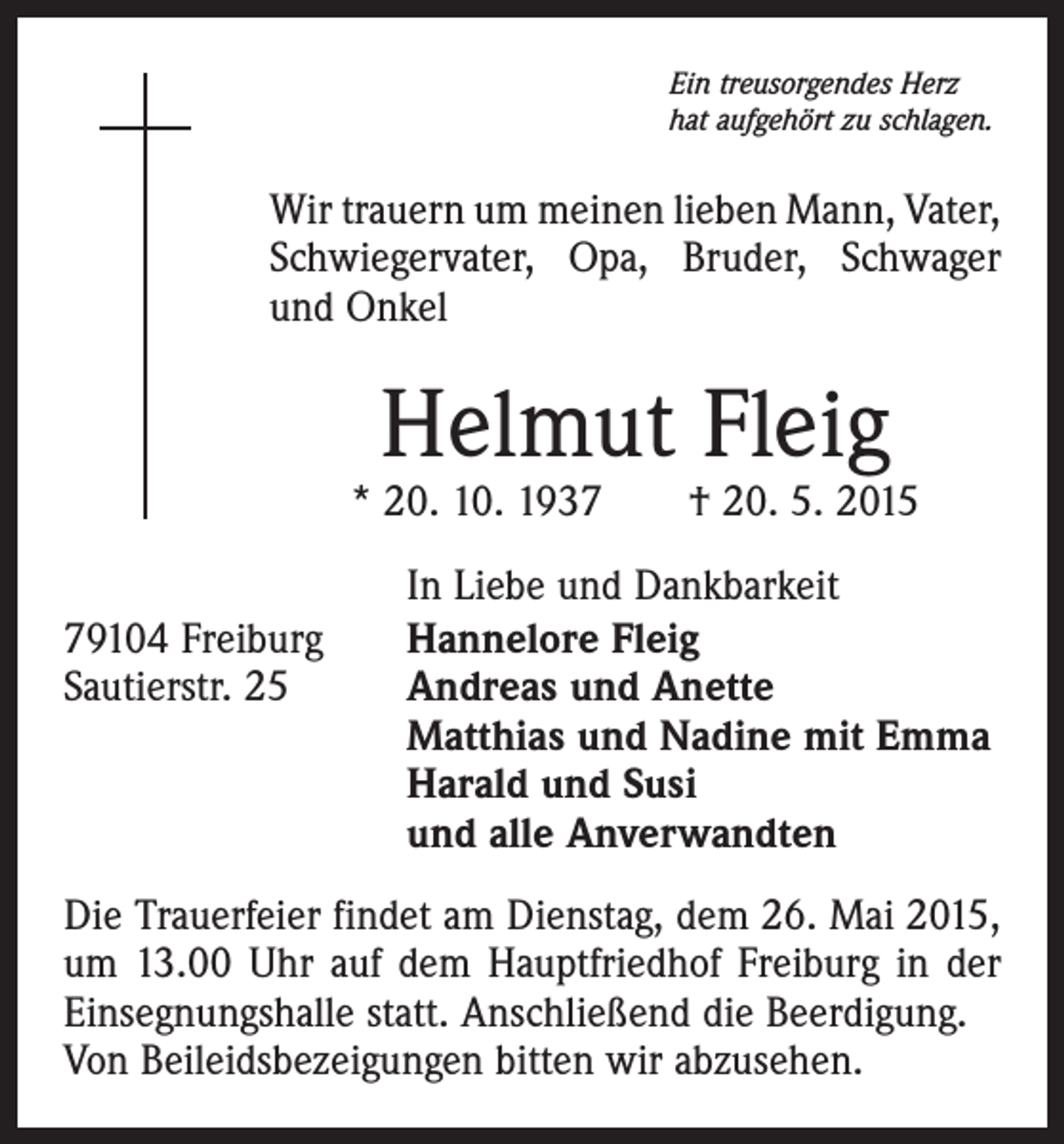 <p>Ein treusorgendes Herz<br />hat aufgehört zu schlagen.</p><p>Wir trauern um meinen lieben Mann, Vater,<br />Schwiegervater, Opa, Bruder, Schwager<br />und Onkel</p><p>Helmut Fleig</p><p>* 20. 10. 1937 † 20. 5. 2015</p><p>79104 Freiburg<br />Sautierstr. 25</p><p>In Liebe und Dankbarkeit<br />Hannelore Fleig<br />Andreas und Anette<br />Matthias und Nadine mit Emma<br />Harald und Susi<br />und alle Anverwandten</p><p>Die Trauerfeier findet am Dienstag, dem 26. Mai 2015,<br />um 13.00 Uhr auf dem Hauptfriedhof Freiburg in der<br />Einsegnungshalle statt. Anschließend die Beerdigung.<br />Von Beileidsbezeigungen bitten wir abzusehen.</p>