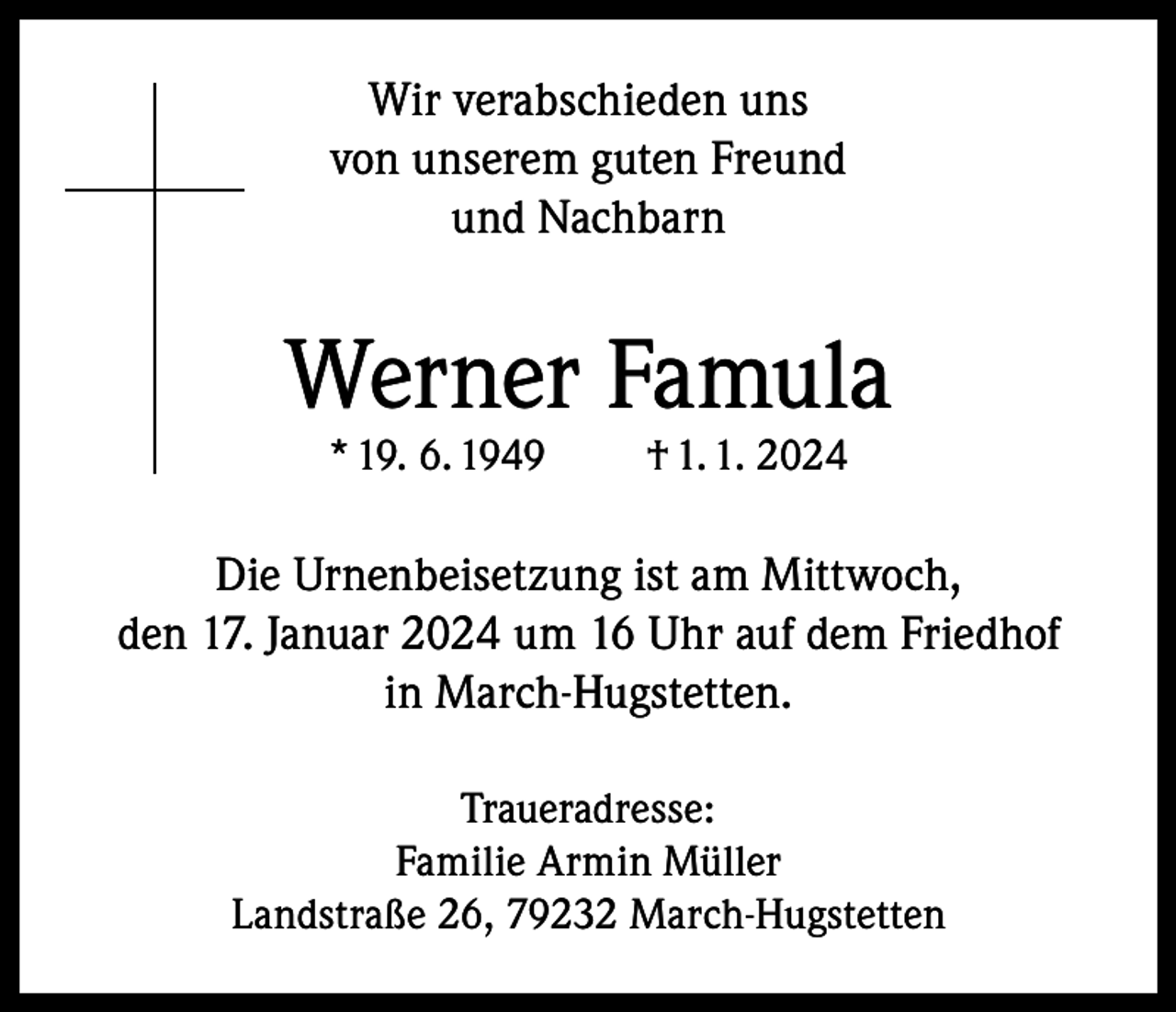 <p>Wir verabschieden uns<br />von unserem guten Freund<br />und Nachbarn</p><p>Werner Famula<br />* 19. 6. 1949</p><p>† 1. 1. 2024</p><p>Die Urnenbeisetzung ist am Mittwoch,<br />den 17. Januar 2024 um 16 Uhr auf dem Friedhof<br />in March-Hugstetten.<br />Traueradresse:<br />Familie Armin Müller<br />Landstraße 26, 79232 March-Hugstetten</p>