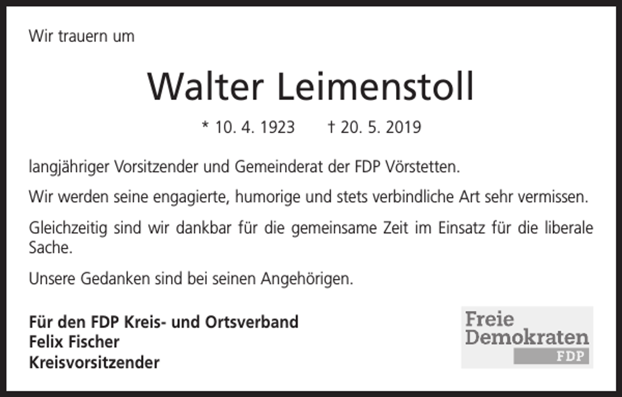 <p>Wir trauern um</p><p>Walter Leimenstoll<br />* 10. 4. 1923 † 20. 5. 2019<br />langjähriger Vorsitzender und Gemeinderat der FDP Vörstetten.<br />Wir werden seine engagierte, humorige und stets verbindliche Art sehr vermissen.<br />Gleichzeitig sind wir dankbar für die gemeinsame Zeit im Einsatz für die liberale<br />Sache.<br />Unsere Gedanken sind bei seinen Angehörigen.<br />Für den FDP Kreis- und Ortsverband<br />Felix Fischer<br />Kreisvorsitzender</p>