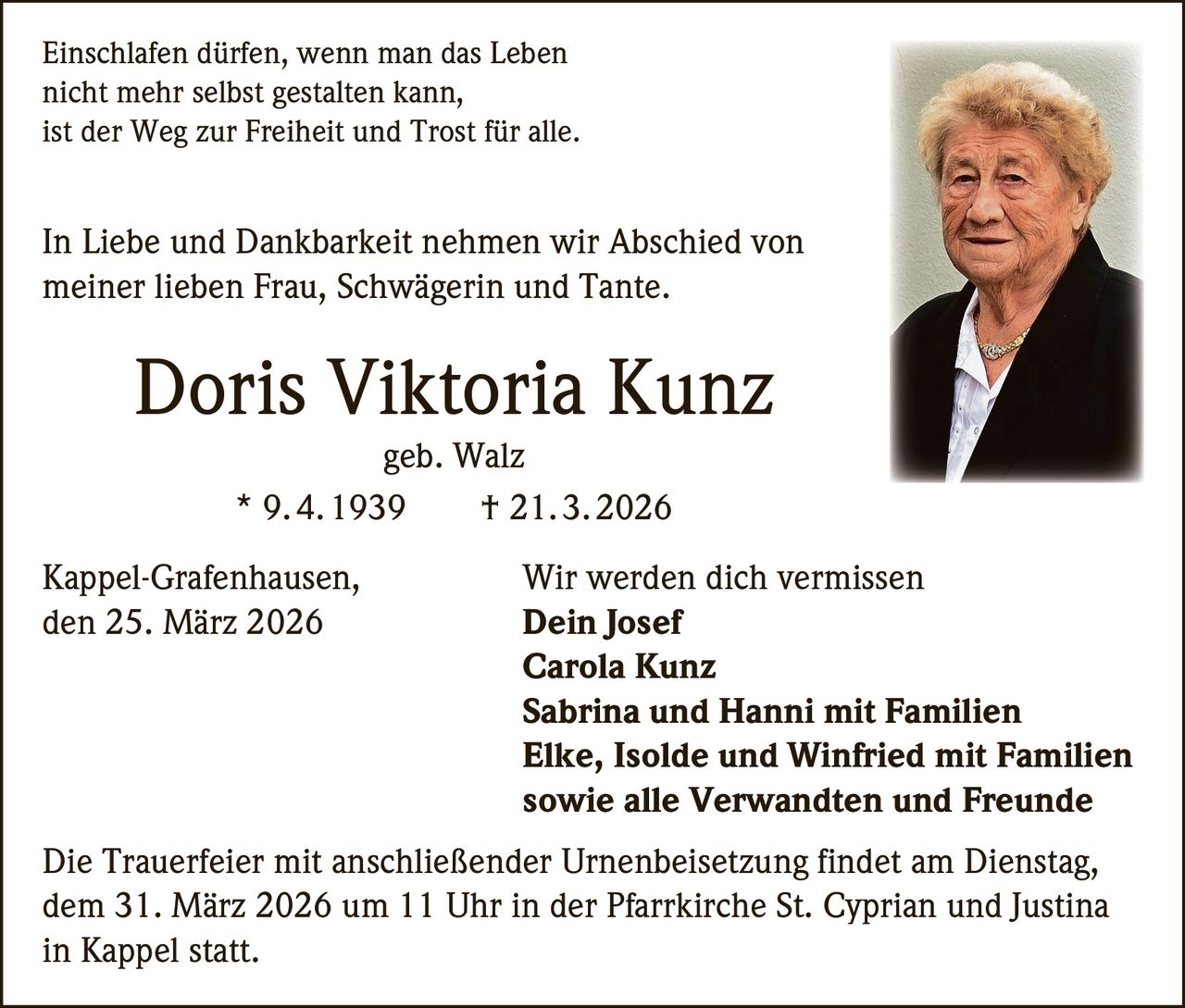 Einschlafen dürfen, wenn man das Leben
nicht mehr selbst gestalten kann,
ist der Weg zur Freiheit und Trost für alle.

In Liebe und Dankbarkeit nehmen wir Abschied von
meiner lieben Frau, Schwägerin und Tante.

Doris Viktoria Kunz
geb. Walz
*  9. 4. 1939
†  21. 3. 2026

Kappel-Grafenhausen,
den 25. März 2026

Wir werden dich vermissen
Dein Josef
Carola Kunz
Sabrina und Hanni mit Familien
Elke, Isolde und Winfried mit Familien
sowie alle Verwandten und Freunde

Die Trauerfeier mit anschließender Urnenbeisetzung findet am Dienstag,
dem 31. März 2026 um 11 Uhr in der Pfarrkirche St. Cyprian und Justina
in Kappel statt.