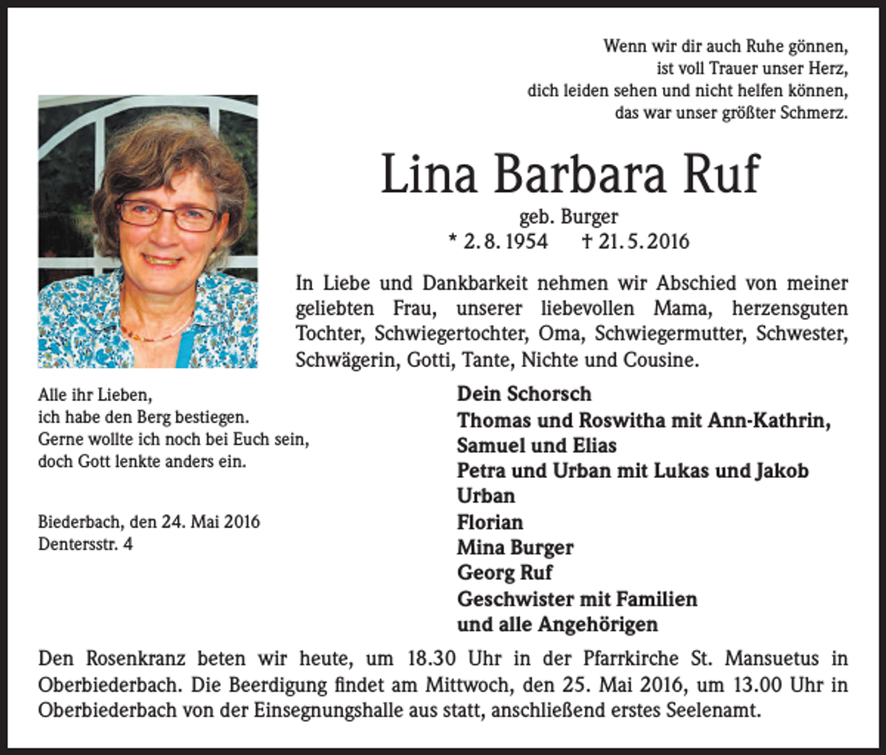 <p>Wenn wir dir auch Ruhe gönnen,<br />ist voll Trauer unser Herz,<br />dich leiden sehen und nicht helfen können,<br />das war unser größter Schmerz.</p><p>Lina Barbara Ruf<br />geb. Burger<br />* 2. 8. 1954 † 21. 5. 2016</p><p>In Liebe und Dankbarkeit nehmen wir Abschied von meiner<br />geliebten Frau, unserer liebevollen Mama, herzensguten<br />Tochter, Schwiegertochter, Oma, Schwiegermutter, Schwester,<br />Schwägerin, Gotti, Tante, Nichte und Cousine.<br />Alle ihr Lieben,<br />ich habe den Berg bestiegen.<br />Gerne wollte ich noch bei Euch sein,<br />doch Gott lenkte anders ein.<br />Biederbach, den 24. Mai 2016<br />Dentersstr. 4</p><p>Dein Schorsch<br />Thomas und Roswitha mit Ann-Kathrin,<br />Samuel und Elias<br />Petra und Urban mit Lukas und Jakob<br />Urban<br />Florian<br />Mina Burger<br />Georg Ruf<br />Geschwister mit Familien<br />und alle Angehörigen</p><p>Den Rosenkranz beten wir heute, um 18.30 Uhr in der Pfarrkirche St. Mansuetus in<br />Oberbiederbach. Die Beerdigung findet am Mittwoch, den 25. Mai 2016, um 13.00 Uhr in<br />Oberbiederbach von der Einsegnungshalle aus statt, anschließend erstes Seelenamt.</p>