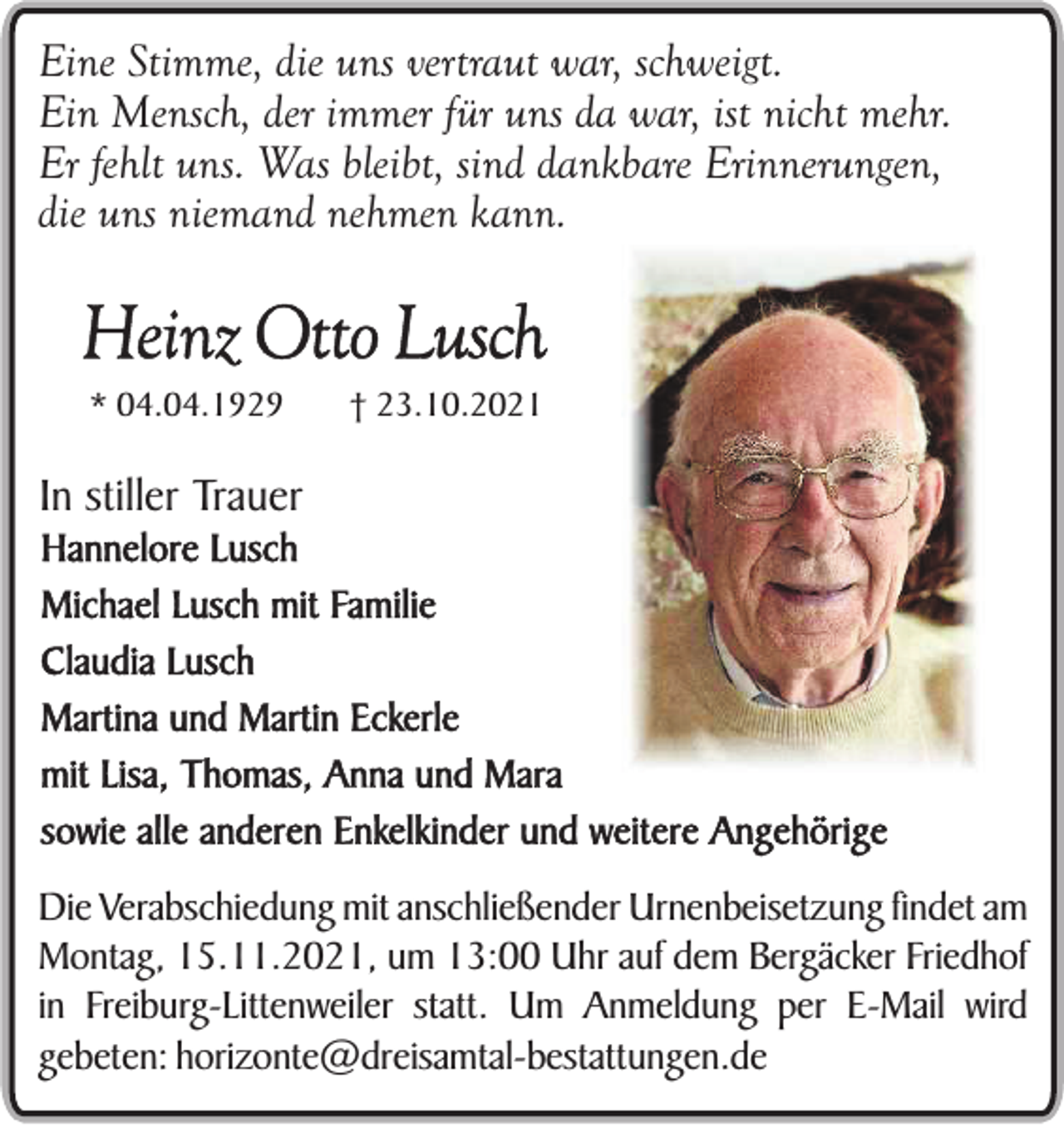<p>Eine Stimme, die uns vertraut war, schweigt.<br />Ein Mensch, der immer für uns da war, ist nicht mehr.<br />Er fehlt uns. Was bleibt, sind dankbare Erinnerungen,<br />die uns niemand nehmen kann.</p><p>Heinz Otto Lusch<br />* 04.04.1929</p><p>† 23.10.2021</p><p>In stiller Trauer<br />Hannelore Lusch<br />Michael Lusch mit Familie<br />Claudia Lusch<br />Martina und Martin Eckerle<br />mit Lisa, Thomas, Anna und Mara<br />sowie alle anderen Enkelkinder und weitere Angehörige<br />Die Verabschiedung mit anschließender Urnenbeisetzung findet am<br />Montag, 15.11.2021, um 13:00 Uhr auf dem Bergäcker Friedhof<br />in Freiburg-Littenweiler statt. Um Anmeldung per E-Mail wird<br />gebeten: horizonte@dreisamtal-bestattungen.de</p>