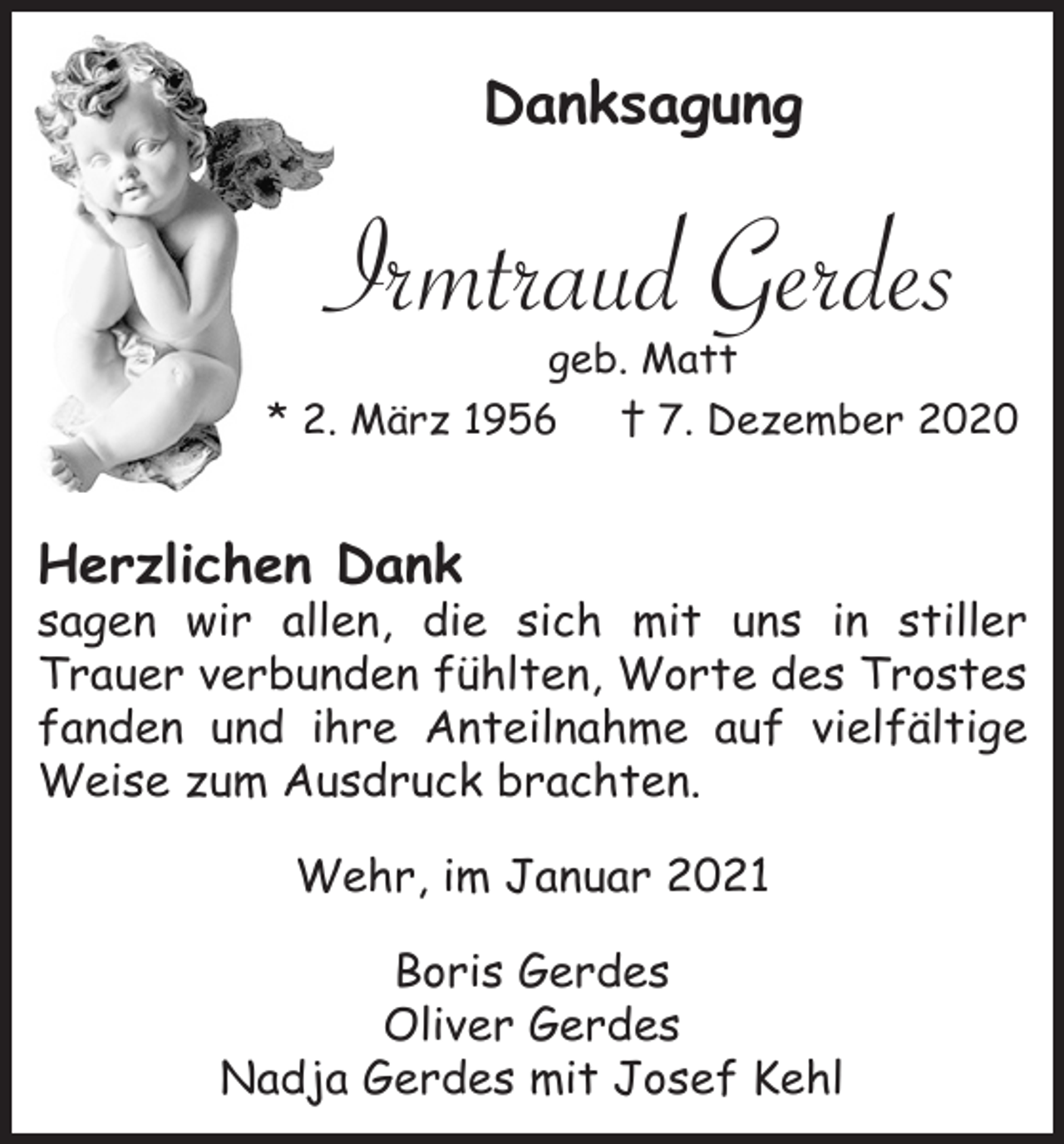 <p>Danksagung</p><p>Irmtraud Gerdes<br />geb. Matt<br />* 2. März 1956<br />† 7. Dezember 2020</p><p>Herzlichen Dank<br />sagen wir allen, die sich mit uns in stiller<br />Trauer verbunden fühlten, Worte des Trostes<br />fanden und ihre Anteilnahme auf vielfältige<br />Weise zum Ausdruck brachten.<br />Wehr, im Januar 2021<br />Boris Gerdes<br />Oliver Gerdes<br />Nadja Gerdes mit Josef Kehl</p>