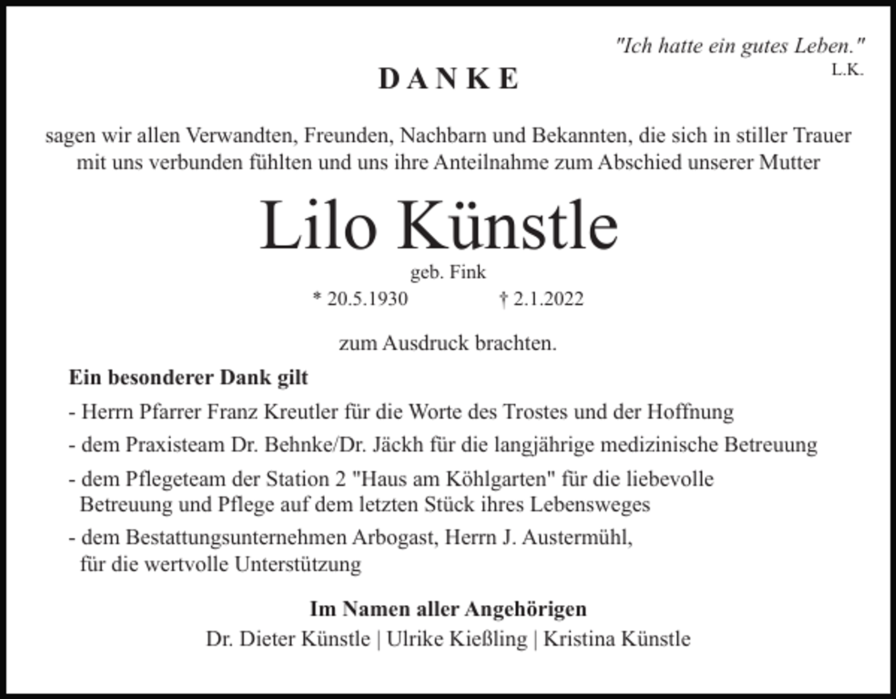 <p>"Ich hatte ein gutes Leben."</p><p>DAN K E</p><p>L.K.</p><p>sagen wir allen Verwandten, Freunden, Nachbarn und Bekannten, die sich in stiller Trauer<br />mit uns verbunden fühlten und uns ihre Anteilnahme zum Abschied unserer Mutter</p><p>Lilo Künstle<br />geb. Fink</p><p>* 20.5.1930</p><p>† 2.1.2022</p><p>zum Ausdruck brachten.<br />Ein besonderer Dank gilt<br />- Herrn Pfarrer Franz Kreutler für die Worte des Trostes und der Hoffnung<br />- dem Praxisteam Dr. Behnke/Dr. Jäckh für die langjährige medizinische Betreuung<br />- dem Pflegeteam der Station 2 "Haus am Köhlgarten" für die liebevolle<br />Betreuung und Pflege auf dem letzten Stück ihres Lebensweges<br />- dem Bestattungsunternehmen Arbogast, Herrn J. Austermühl,<br />für die wertvolle Unterstützung<br />Im Namen aller Angehörigen<br />Dr. Dieter Künstle | Ulrike Kießling | Kristina Künstle</p>