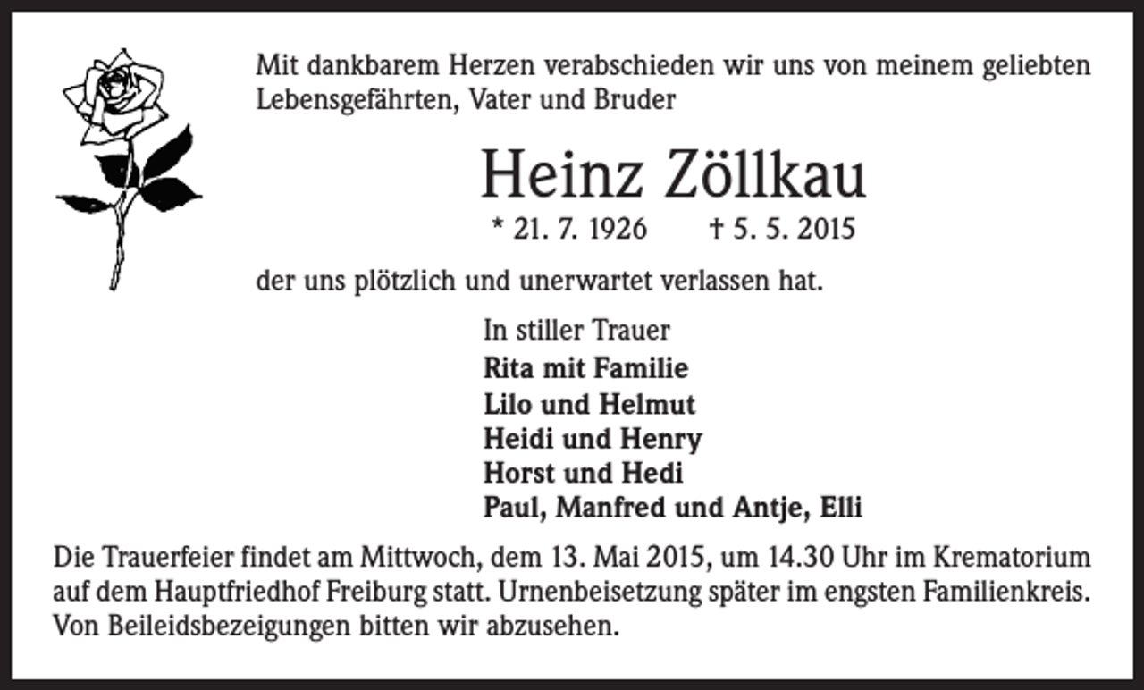 <p>Mit dankbarem Herzen verabschieden wir uns von meinem geliebten<br />Lebensgefährten, Vater und Bruder</p><p>Heinz Zöllkau<br />* 21. 7. 1926 † 5. 5. 2015</p><p>der uns plötzlich und unerwartet verlassen hat.<br />In stiller Trauer<br />Rita mit Familie<br />Lilo und Helmut<br />Heidi und Henry<br />Horst und Hedi<br />Paul, Manfred und Antje, Elli<br />Die Trauerfeier findet am Mittwoch, dem 13. Mai 2015, um 14.30 Uhr im Krematorium<br />auf dem Hauptfriedhof Freiburg statt. Urnenbeisetzung später im engsten Familienkreis.<br />Von Beileidsbezeigungen bitten wir abzusehen.</p>