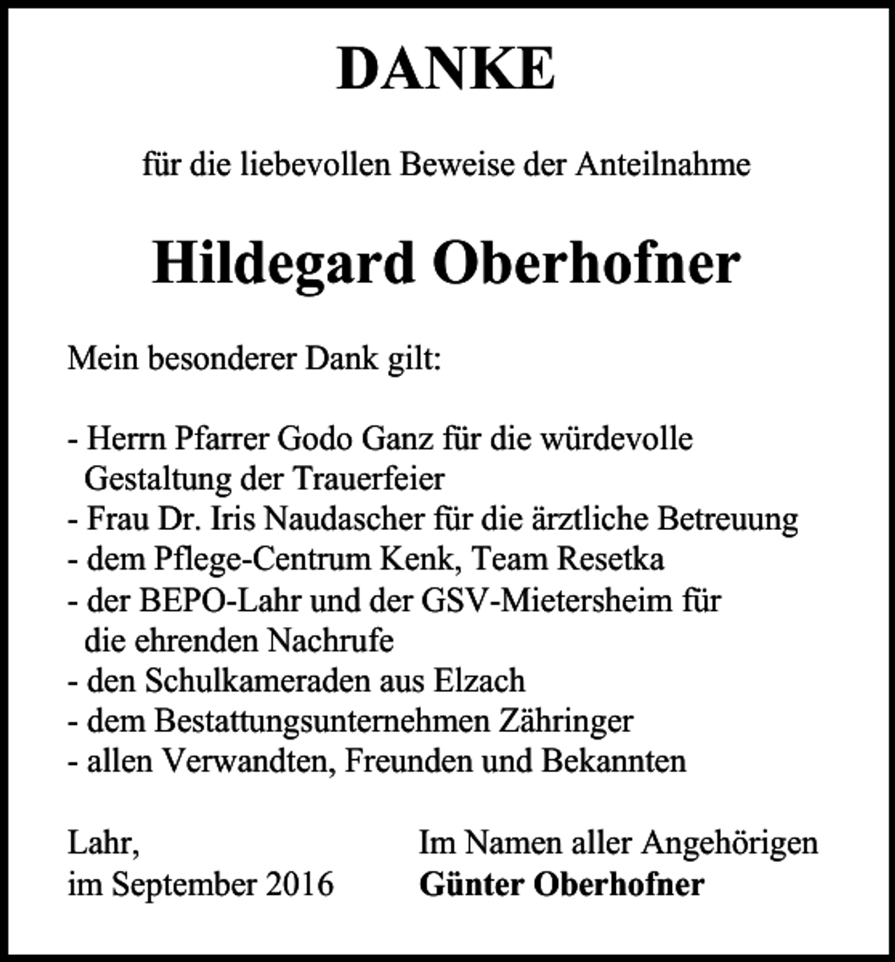<p>DANKE<br />für die liebevollen Beweise der Anteilnahme</p><p>Hildegard Oberhofner<br />Mein besonderer Dank gilt:<br />- Herrn Pfarrer Godo Ganz für die würdevolle<br />Gestaltung der Trauerfeier<br />- Frau Dr. Iris Naudascher für die ärztliche Betreuung<br />- dem Pflege-Centrum Kenk, Team Resetka<br />- der BEPO-Lahr und der GSV-Mietersheim für<br />die ehrenden Nachrufe<br />- den Schulkameraden aus Elzach<br />- dem Bestattungsunternehmen Zähringer<br />- allen Verwandten, Freunden und Bekannten<br />Lahr,<br />im September 2016</p><p>Im Namen aller Angehörigen<br />Günter Oberhofner</p>
