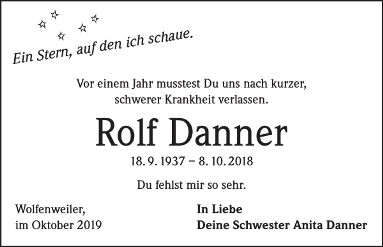 <p>, auf de<br />Ein Stern</p><p>aue.</p><p>n ich sch</p><p>Vor einem Jahr musstest Du uns nach kurzer,<br />schwerer Krankheit verlassen.</p><p>Rolf Danner<br />18. 9. 1937 – 8. 10. 2018<br />Du fehlst mir so sehr.<br />Wolfenweiler,<br />im Oktober 2019</p><p>In Liebe<br />Deine Schwester Anita Danner</p>