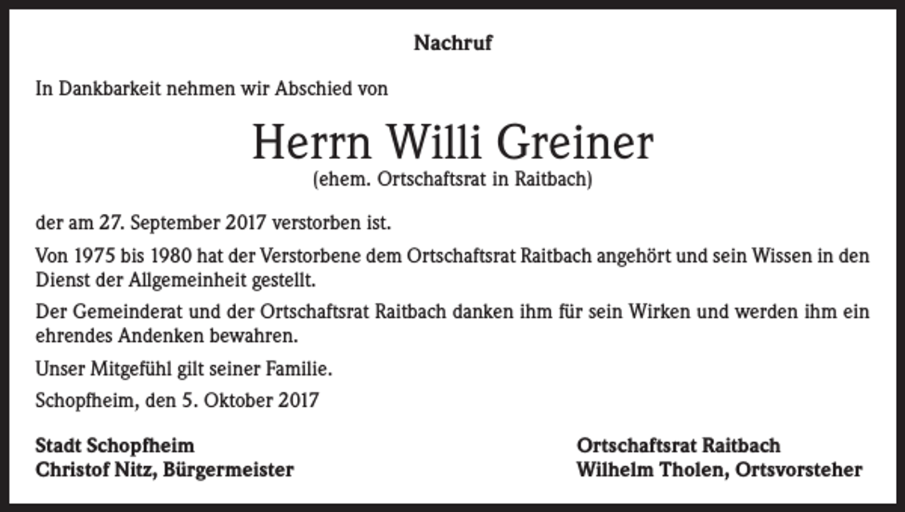 <p>Nachruf<br />In Dankbarkeit nehmen wir Abschied von</p><p>Herrn Willi Greiner<br />(ehem. Ortschaftsrat in Raitbach)</p><p>der am 27. September 2017 verstorben ist.<br />Von 1975 bis 1980 hat der Verstorbene dem Ortschaftsrat Raitbach angehört und sein Wissen in den<br />Dienst der Allgemeinheit gestellt.<br />Der Gemeinderat und der Ortschaftsrat Raitbach danken ihm für sein Wirken und werden ihm ein<br />ehrendes Andenken bewahren.<br />Unser Mitgefühl gilt seiner Familie.<br />Schopfheim, den 5. Oktober 2017<br />Stadt Schopfheim<br />Christof Nitz, Bürgermeister</p><p>Ortschaftsrat Raitbach<br />Wilhelm Tholen, Ortsvorsteher</p>