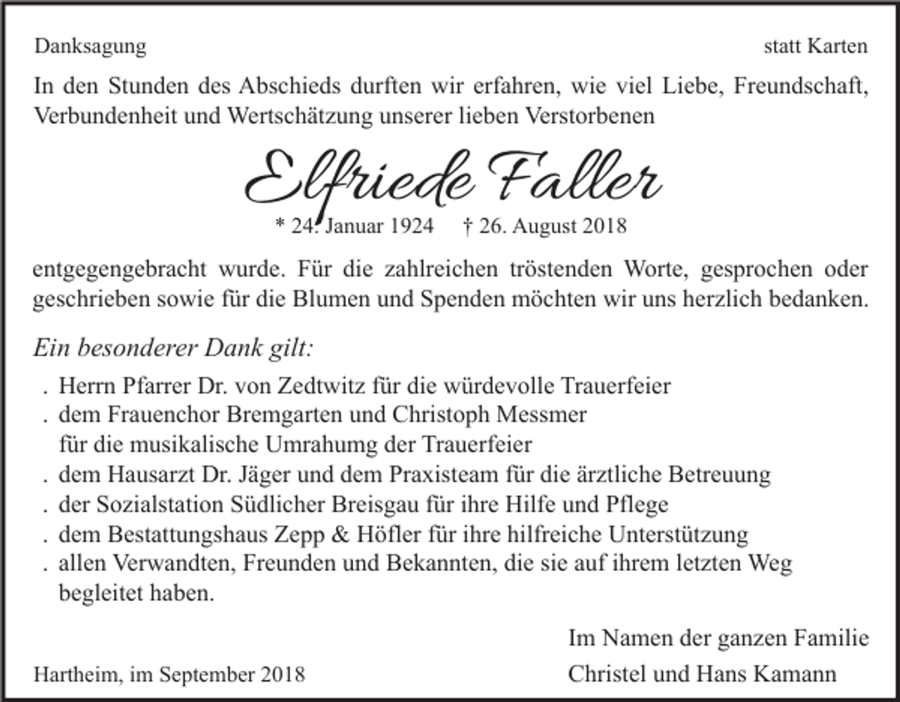 <p>statt Karten</p><p>Danksagung</p><p>In den Stunden des Abschieds durften wir erfahren, wie viel Liebe, Freundschaft,<br />Verbundenheit und Wertschätzung unserer lieben Verstorbenen</p><p>Elfriede Faller<br />* 24. Januar 1924</p><p>† 26. August 2018</p><p>entgegengebracht wurde. Für die zahlreichen tröstenden Worte, gesprochen oder<br />geschrieben sowie für die Blumen und Spenden möchten wir uns herzlich bedanken.</p><p>Ein besonderer Dank gilt:<br />. Herrn Pfarrer Dr. von Zedtwitz für die würdevolle Trauerfeier<br />. dem Frauenchor Bremgarten und Christoph Messmer<br />für die musikalische Umrahumg der Trauerfeier<br />. dem Hausarzt Dr. Jäger und dem Praxisteam für die ärztliche Betreuung<br />. der Sozialstation Südlicher Breisgau für ihre Hilfe und Pflege<br />. dem Bestattungshaus Zepp &amp; Höfler für ihre hilfreiche Unterstützung<br />. allen Verwandten, Freunden und Bekannten, die sie auf ihrem letzten Weg<br />begleitet haben.<br />Hartheim, im September 2018</p><p>Im Namen der ganzen Familie<br />Christel und Hans Kamann</p>