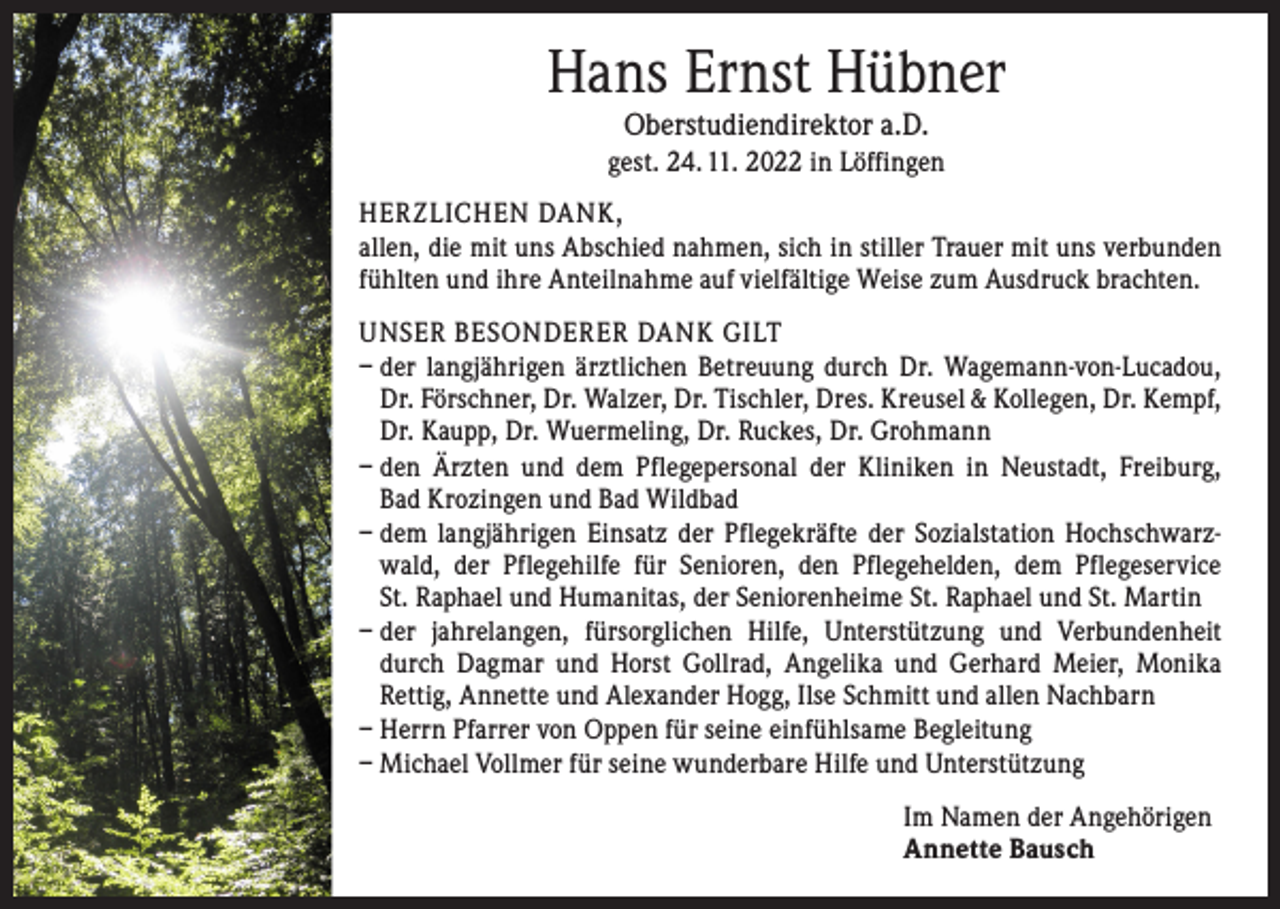 <p>Hans Ernst Hübner<br />Oberstudiendirektor a.D.</p><p>gest. 24. 11. 2022 in Löffingen<br />HERZLICHEN DANK,<br />allen, die mit uns Abschied nahmen, sich in stiller Trauer mit uns verbunden<br />fühlten und ihre Anteilnahme auf vielfältige Weise zum Ausdruck brachten.<br />UNSER BESONDERER DANK GILT<br />– der langjährigen ärztlichen Betreuung durch Dr. Wagemann-von-Lucadou,<br />Dr. Förschner, Dr. Walzer, Dr. Tischler, Dres. Kreusel &amp; Kollegen, Dr. Kempf,<br />Dr. Kaupp, Dr. Wuermeling, Dr. Ruckes, Dr. Grohmann<br />– den Ärzten und dem Pflegepersonal der Kliniken in Neustadt, Freiburg,<br />Bad Krozingen und Bad Wildbad<br />– dem langjährigen Einsatz der Pflegekräfte der Sozialstation Hochschwarzwald, der Pflegehilfe für Senioren, den Pflegehelden, dem Pflegeservice<br />St. Raphael und Humanitas, der Seniorenheime St. Raphael und St. Martin<br />–<br />der jahrelangen, fürsorglichen Hilfe, Unterstützung und Verbundenheit<br />durch Dagmar und Horst Gollrad, Angelika und Gerhard Meier, Monika<br />Rettig, Annette und Alexander Hogg, Ilse Schmitt und allen Nachbarn<br />– Herrn Pfarrer von Oppen für seine einfühlsame Begleitung<br />– Michael Vollmer für seine wunderbare Hilfe und Unterstützung<br />Im Namen der Angehörigen<br />Annette Bausch</p>