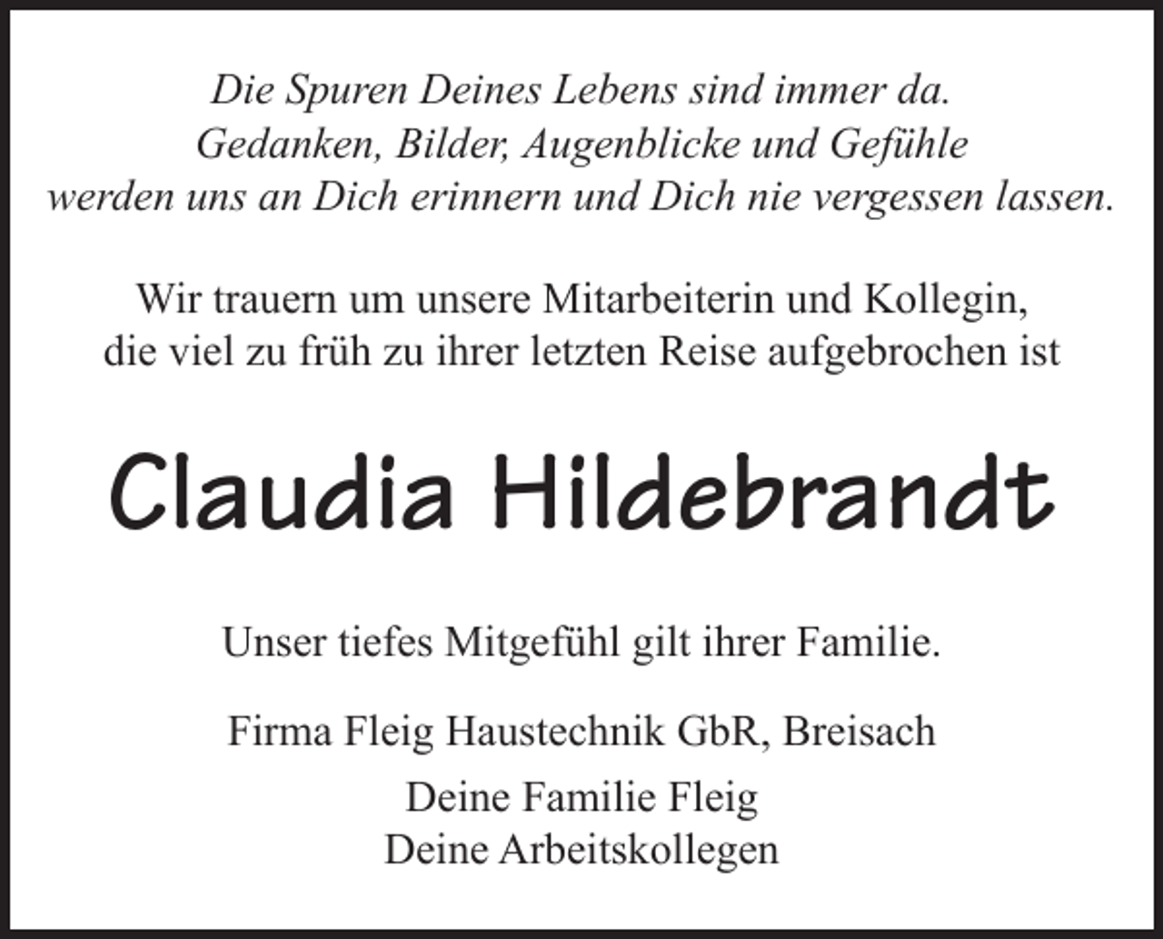 <p>Die Spuren Deines Lebens sind immer da.<br />Gedanken, Bilder, Augenblicke und Gefühle<br />werden uns an Dich erinnern und Dich nie vergessen lassen.<br />Wir trauern um unsere Mitarbeiterin und Kollegin,<br />die viel zu früh zu ihrer letzten Reise aufgebrochen ist</p><p>Claudia Hildebrandt<br />Unser tiefes Mitgefühl gilt ihrer Familie.<br />Firma Fleig Haustechnik GbR, Breisach<br />Deine Familie Fleig<br />Deine Arbeitskollegen</p>