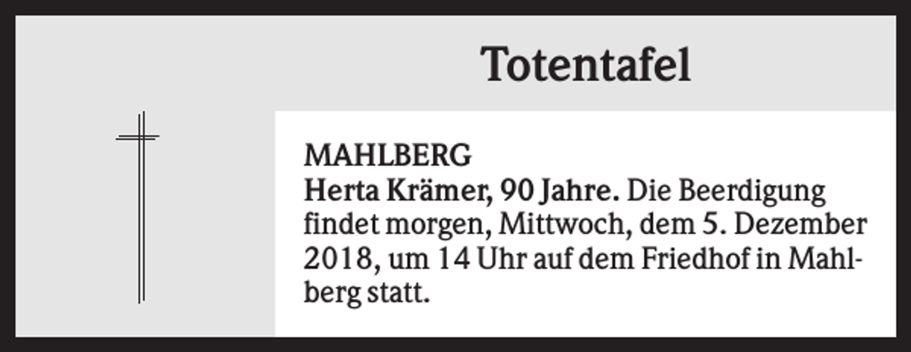 <p>Totentafel<br />MAHLBERG<br />Herta Krämer, 90 Jahre. Die Beerdigung<br />findet morgen, Mittwoch, dem 5. Dezember<br />2018, um 14 Uhr auf dem Friedhof in Mahlberg statt.</p>