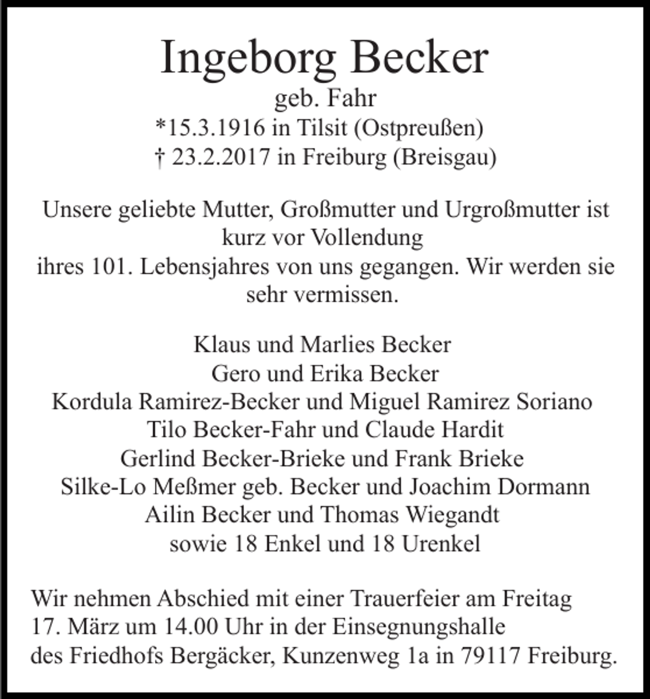<p>Ingeborg Becker<br />geb. Fahr</p><p>*15.3.1916 in Tilsit (Ostpreußen)<br />† 23.2.2017 in Freiburg (Breisgau)<br />Unsere geliebte Mutter, Großmutter und Urgroßmutter ist<br />kurz vor Vollendung<br />ihres 101. Lebensjahres von uns gegangen. Wir werden sie<br />sehr vermissen.<br />Klaus und Marlies Becker<br />Gero und Erika Becker<br />Kordula Ramirez-Becker und Miguel Ramirez Soriano<br />Tilo Becker-Fahr und Claude Hardit<br />Gerlind Becker-Brieke und Frank Brieke<br />Silke-Lo Meßmer geb. Becker und Joachim Dormann<br />Ailin Becker und Thomas Wiegandt<br />sowie 18 Enkel und 18 Urenkel<br />Wir nehmen Abschied mit einer Trauerfeier am Freitag<br />17. März um 14.00 Uhr in der Einsegnungshalle<br />des Friedhofs Bergäcker, Kunzenweg 1a in 79117 Freiburg.</p>