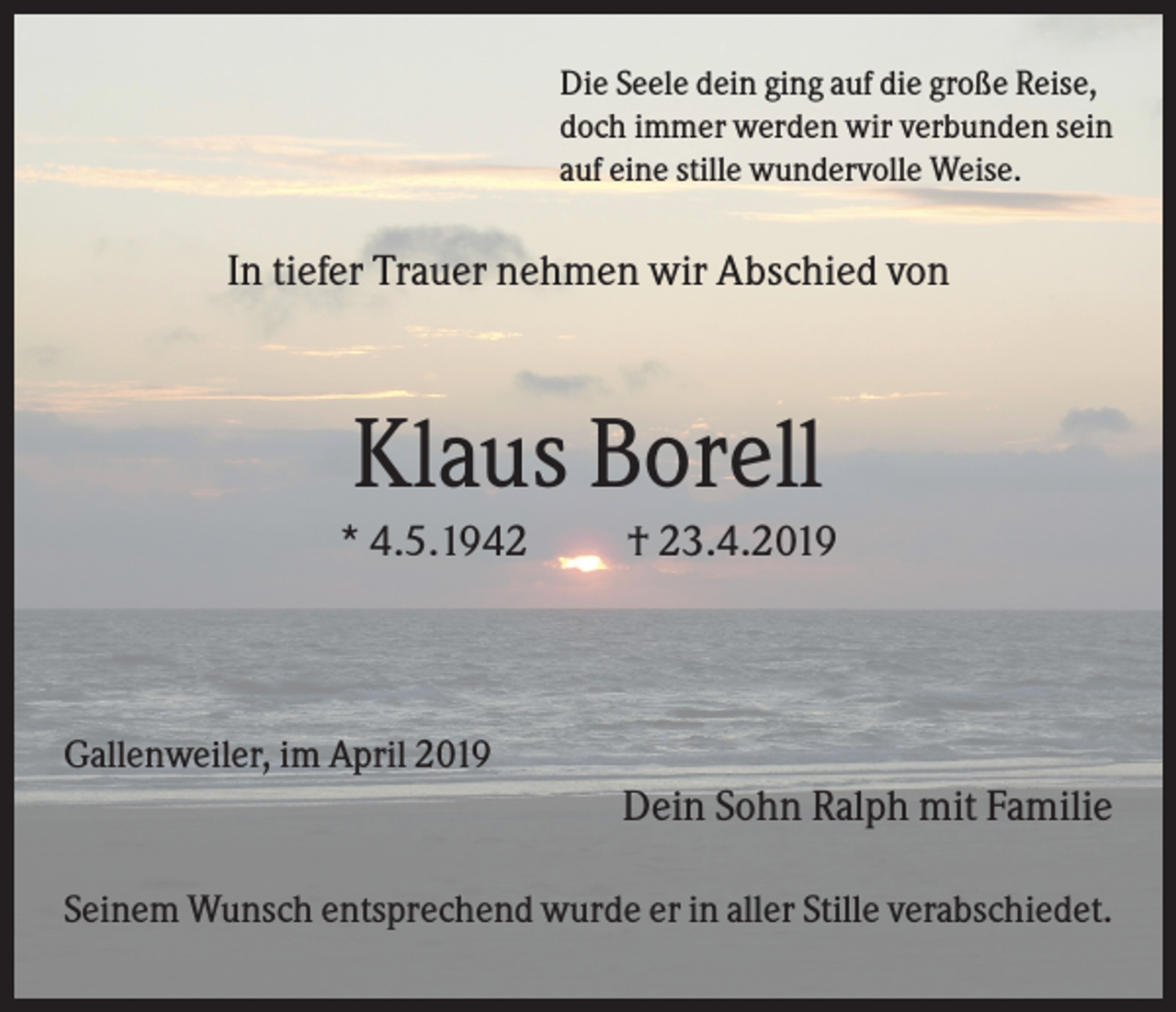 <p>Die Seele dein ging auf die große Reise,<br />doch immer werden wir verbunden sein<br />auf eine stille wundervolle Weise.</p><p>In tiefer Trauer nehmen wir Abschied von</p><p>Klaus Borell<br />* 4.5.1942</p><p>† 23.4.2019</p><p>Gallenweiler, im April 2019</p><p>Dein Sohn Ralph mit Familie<br />Seinem Wunsch entsprechend wurde er in aller Stille verabschiedet.</p>