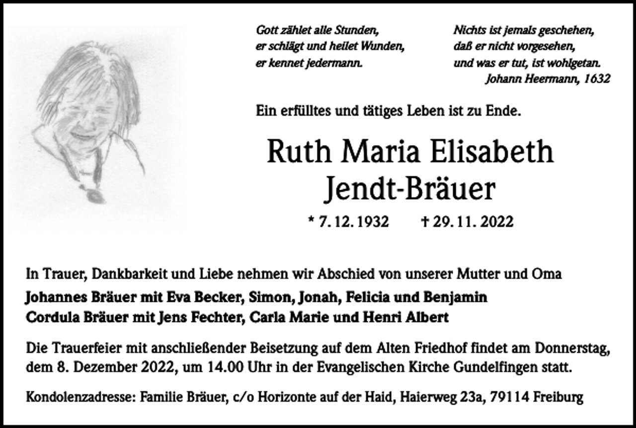 <p>Gott zählet alle Stunden,<br />er schlägt und heilet Wunden,<br />er kennet jedermann.</p><p>Nichts ist jemals geschehen,<br />daß er nicht vorgesehen,<br />und was er tut, ist wohlgetan.<br />Johann Heermann, 1632</p><p>Ein erfülltes und tätiges Leben ist zu Ende.</p><p>Ruth Maria Elisabeth<br />Jendt-Bräuer<br />* 7. 12. 1932 † 29. 11. 2022<br />In Trauer, Dankbarkeit und Liebe nehmen wir Abschied von unserer Mutter und Oma<br />Johannes Bräuer mit Eva Becker, Simon, Jonah, Felicia und Benjamin<br />Cordula Bräuer mit Jens Fechter, Carla Marie und Henri Albert<br />Die Trauerfeier mit anschließender Beisetzung auf dem Alten Friedhof findet am Donnerstag,<br />dem 8. Dezember 2022, um 14.00 Uhr in der Evangelischen Kirche Gundelfingen statt.<br />Kondolenzadresse: Familie Bräuer, c/o Horizonte auf der Haid, Haierweg 23a, 79114 Freiburg</p>