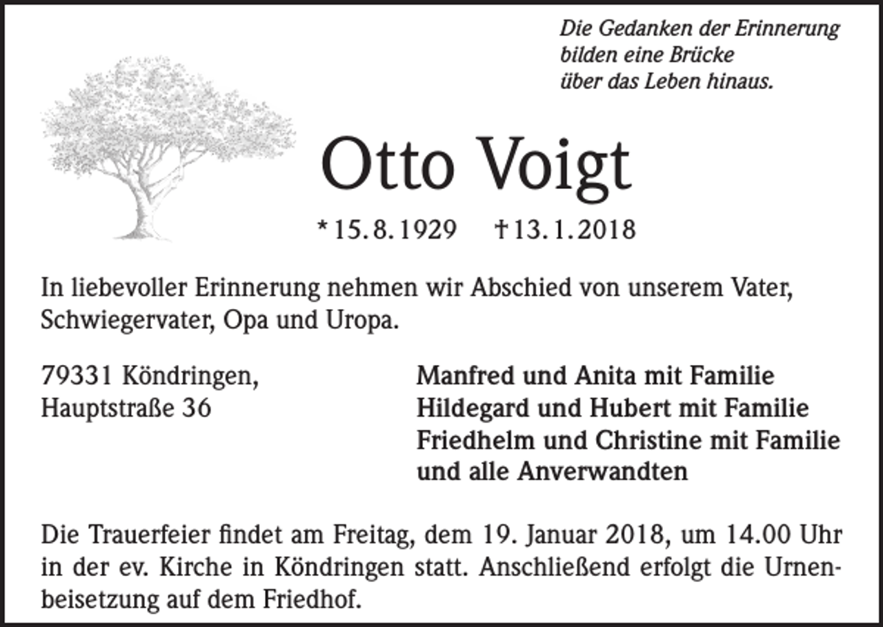<p>Die Gedanken der Erinnerung<br />bilden eine Brücke<br />über das Leben hinaus.</p><p>Otto Voigt<br />* 15. 8. 1929</p><p>† 13. 1. 2018</p><p>In liebevoller Erinnerung nehmen wir Abschied von unserem Vater,<br />Schwiegervater, Opa und Uropa.<br />79331 Köndringen,<br />Hauptstraße 36</p><p>Manfred und Anita mit Familie<br />Hildegard und Hubert mit Familie<br />Friedhelm und Christine mit Familie<br />und alle Anverwandten</p><p>Die Trauerfeier findet am Freitag, dem 19. Januar 2018, um 14.00 Uhr<br />in der ev. Kirche in Köndringen statt. Anschließend erfolgt die Urnen­<br />beisetzung auf dem Friedhof.</p>