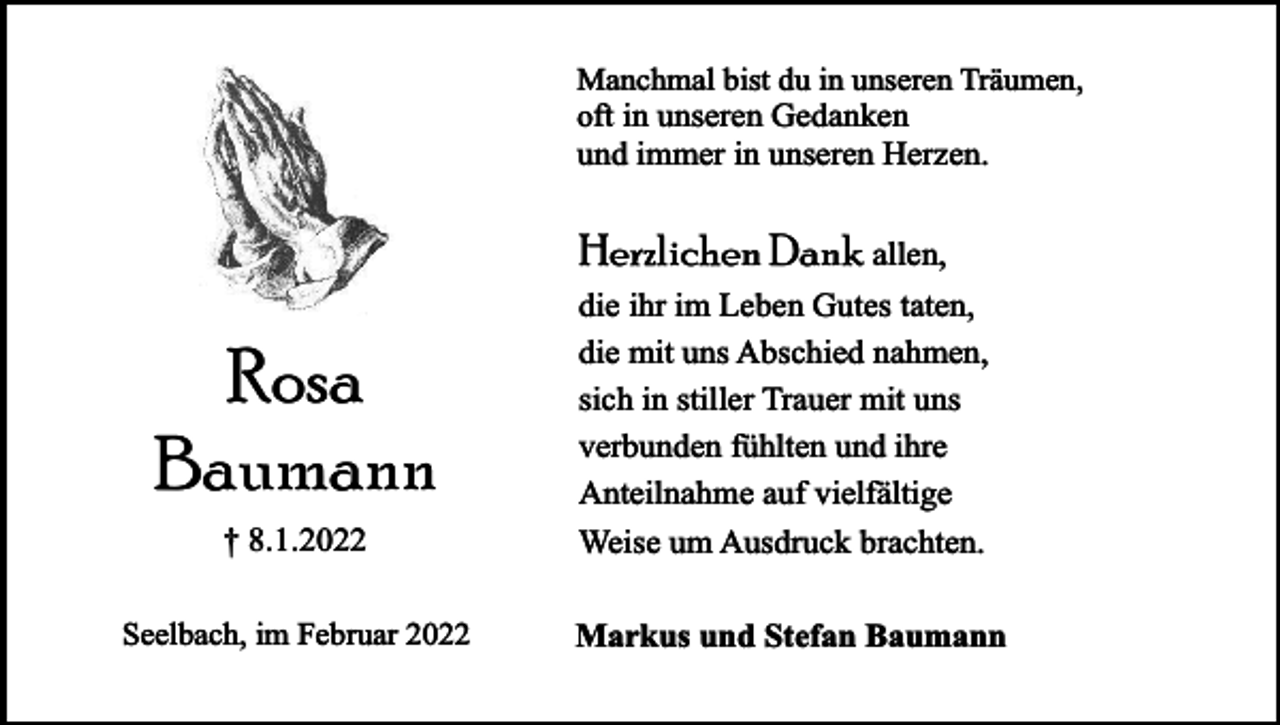 <p>Manchmal bist du in unseren Träumen,<br />oft in unseren Gedanken<br />und immer in unseren Herzen.</p><p>Herzlichen Dank allen,</p><p>† 8.1.2022</p><p>die ihr im Leben Gutes taten,<br />die mit uns Abschied nahmen,<br />sich in stiller Trauer mit uns<br />verbunden fühlten und ihre<br />Anteilnahme auf vielfältige<br />Weise um Ausdruck brachten.</p><p>Seelbach, im Februar 2022</p><p>Markus und Stefan Baumann</p><p>Rosa<br />Baumann</p>