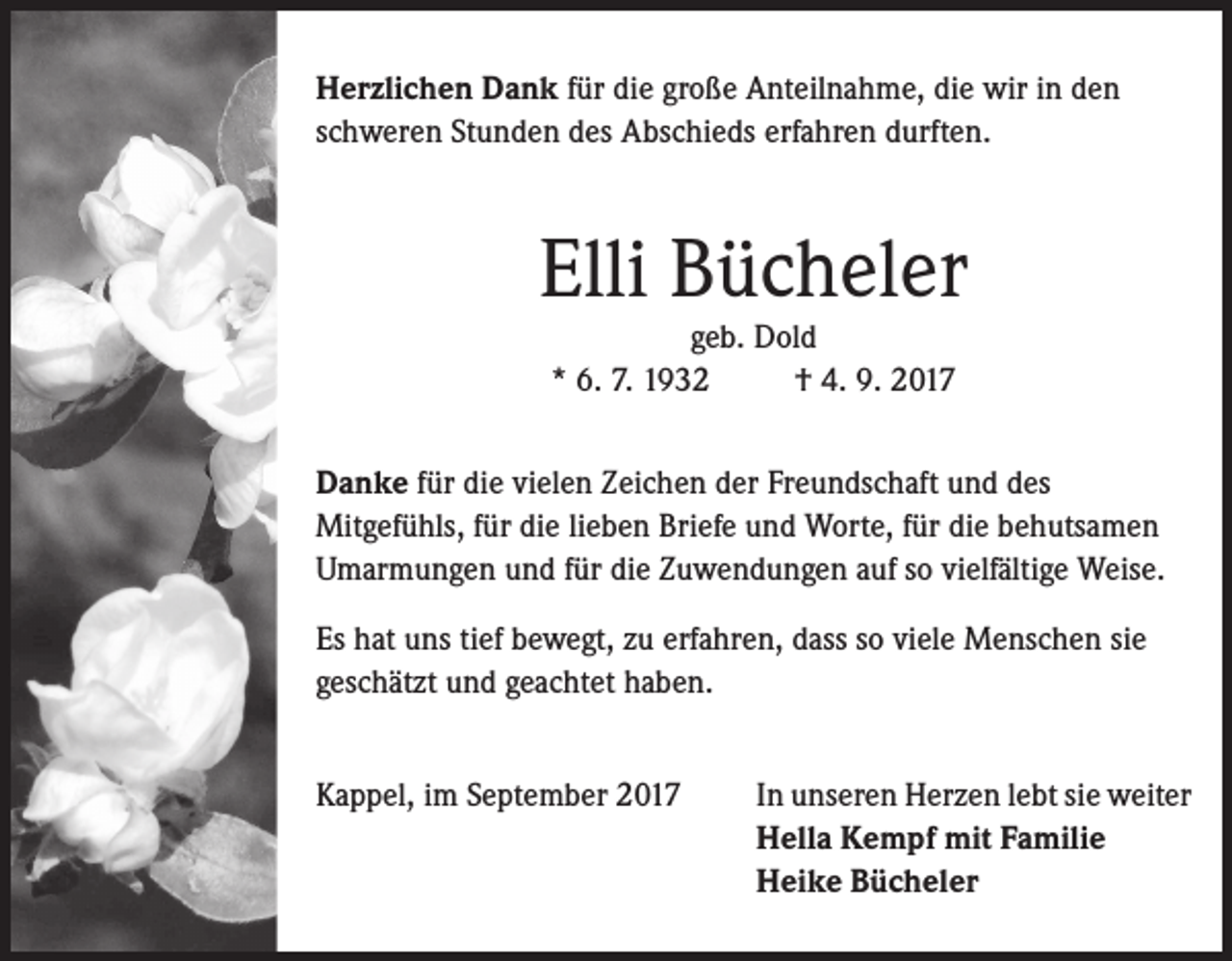 <p>Herzlichen Dank für die große Anteilnahme, die wir in den<br />schweren Stunden des Abschieds erfahren durften.</p><p>Elli Bücheler<br />geb. Dold<br />* 6. 7. 1932<br />† 4. 9. 2017</p><p>Danke für die vielen Zeichen der Freundschaft und des<br />Mitgefühls, für die lieben Briefe und Worte, für die behutsamen<br />Umarmungen und für die Zuwendungen auf so vielfältige Weise.<br />Es hat uns tief bewegt, zu erfahren, dass so viele Menschen sie<br />geschätzt und geachtet haben.<br />Kappel, im September 2017</p><p>In unseren Herzen lebt sie weiter<br />Hella Kempf mit Familie<br />Heike Bücheler</p>
