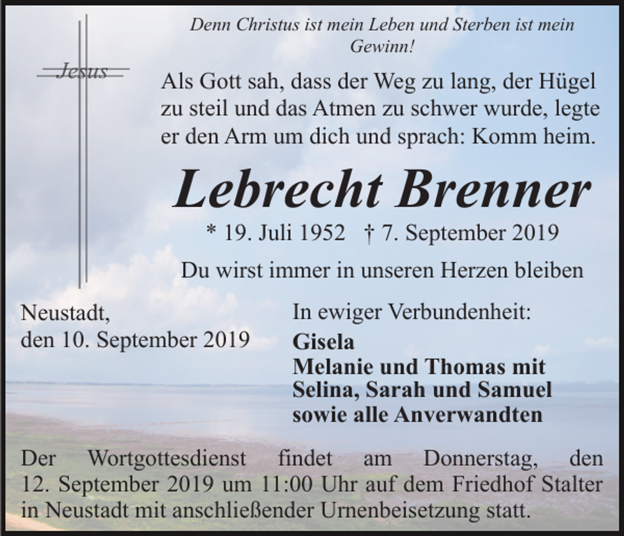 <p>Denn Christus ist mein Leben und Sterben ist mein<br />Gewinn!</p><p>Als Gott sah, dass der Weg zu lang, der Hügel<br />zu steil und das Atmen zu schwer wurde, legte<br />er den Arm um dich und sprach: Komm heim.</p><p>Lebrecht Brenner<br />* 19. Juli 1952 † 7. September 2019<br />Du wirst immer in unseren Herzen bleiben<br />Neustadt,<br />den 10. September 2019</p><p>In ewiger Verbundenheit:<br />Gisela<br />Melanie und Thomas mit<br />Selina, Sarah und Samuel<br />sowie alle Anverwandten</p><p>Der Wortgottesdienst findet am Donnerstag, den<br />12. September 2019 um 11:00 Uhr auf dem Friedhof Stalter<br />in Neustadt mit anschließender Urnenbeisetzung statt.</p>