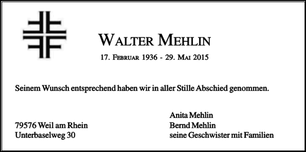 <p>WALTER MEHLIN<br />17. FEBRUAR 1936 - 29. MAI 2015</p><p>Seinem Wunsch entsprechend haben wir in aller Stille Abschied genommen.</p><p>79576 Weil am Rhein<br />Unterbaselweg 30</p><p>Anita Mehlin<br />Bernd Mehlin<br />seine Geschwister mit Familien</p>