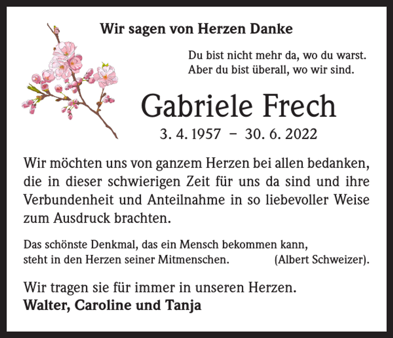 <p>Wir sagen von Herzen Danke<br />Du bist nicht mehr da, wo du warst.<br />Aber du bist überall, wo wir sind.</p><p>Gabriele Frech<br />3. 4. 1957 – 30. 6. 2022</p><p>Wir möchten uns von ganzem Herzen bei allen bedanken,<br />die in dieser schwierigen Zeit für uns da sind und ihre<br />Verbundenheit und Anteilnahme in so liebevoller Weise<br />zum Ausdruck brachten.<br />Das schönste Denkmal, das ein Mensch bekommen kann,<br />steht in den Herzen seiner Mitmenschen.<br />(Albert Schweizer).</p><p>Wir tragen sie für immer in unseren Herzen.<br />Walter, Caroline und Tanja</p>