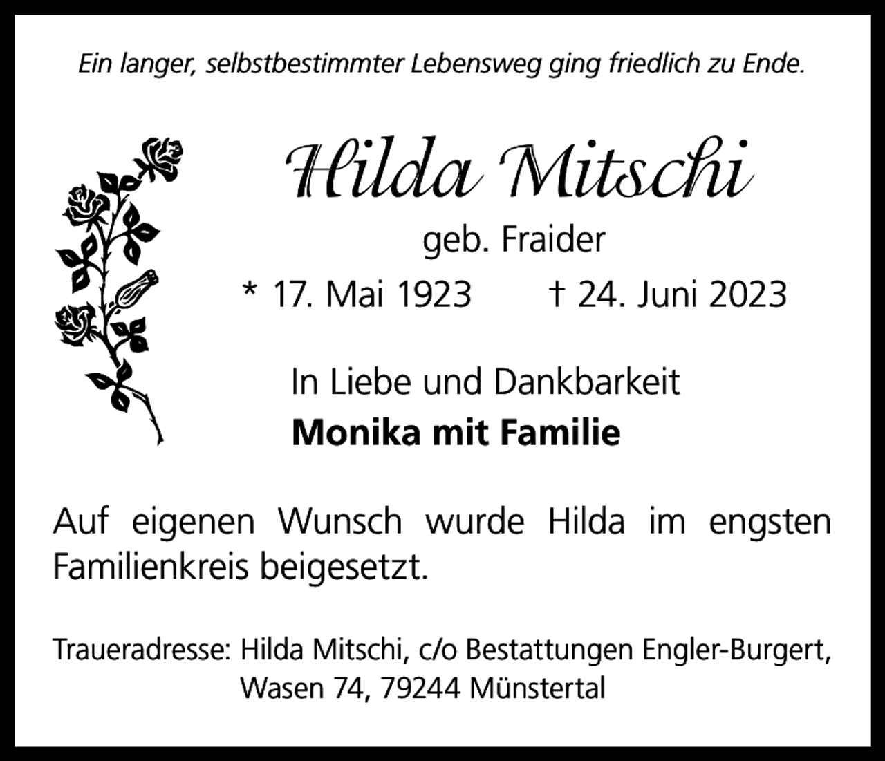 <p>Ein langer, selbstbestimmter Lebensweg ging friedlich zu Ende.</p><p>Hilda Mitschi<br />geb. Fraider<br />* 17. Mai 1923 † 24. Juni 2023<br />In Liebe und Dankbarkeit<br />Monika mit Familie<br />Auf eigenen Wunsch wurde Hilda im engsten<br />­Familienkreis beigesetzt.<br />Traueradresse: Hilda Mitschi, c/o Bestattungen Engler-Burgert,<br />Wasen 74, 79244 Münstertal</p>