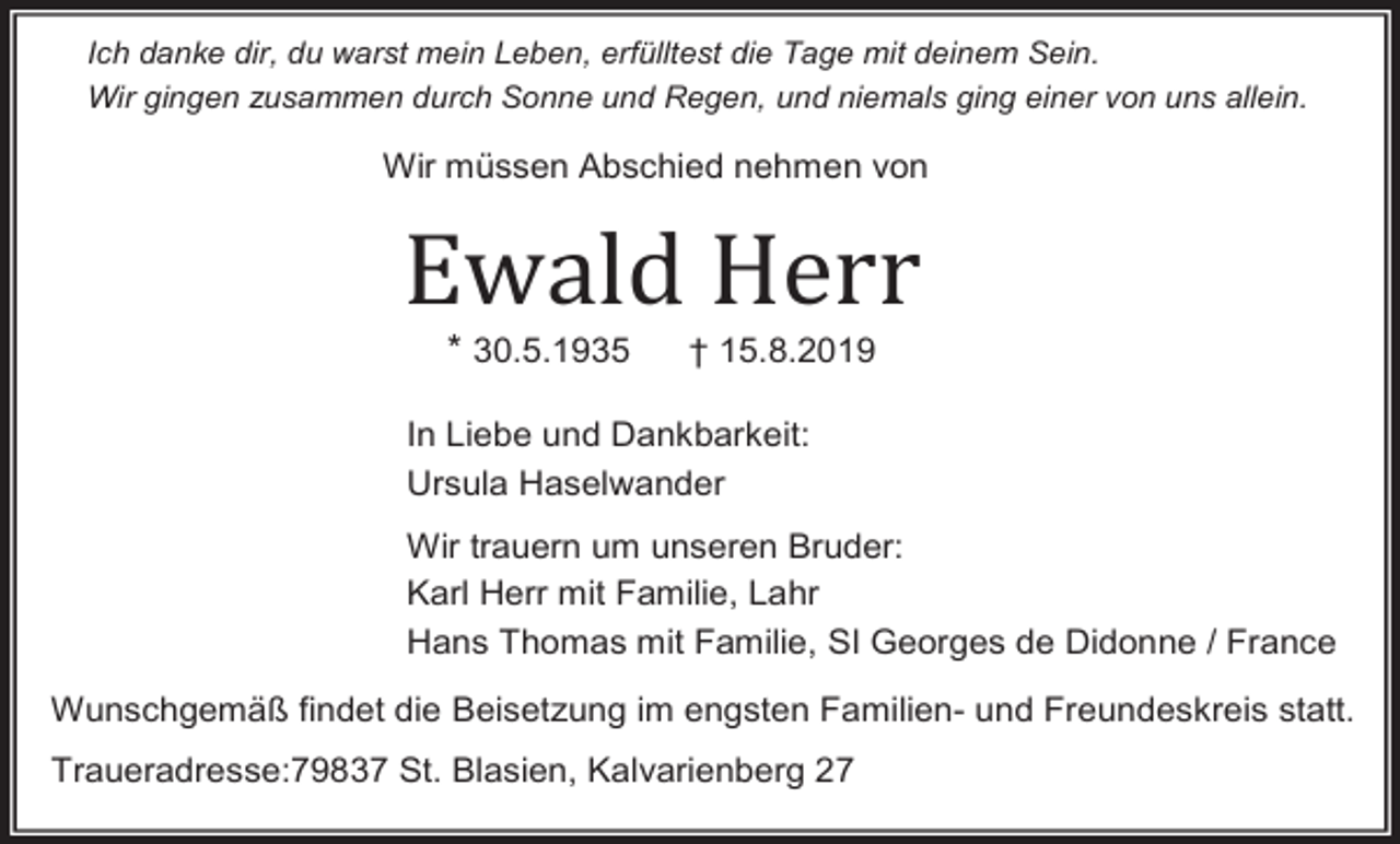 <p>Ich danke dir, du warst mein Leben, erfülltest die Tage mit deinem Sein.<br />Wir gingen zusammen durch Sonne und Regen, und niemals ging einer von uns allein.</p><p>Wir müssen Abschied nehmen von</p><p>Ewald Herr<br />* 30.5.1935</p><p>† 15.8.2019</p><p>In Liebe und Dankbarkeit:<br />Ursula Haselwander<br />Wir trauern um unseren Bruder:<br />Karl Herr mit Familie, Lahr<br />Hans Thomas mit Familie, SI Georges de Didonne / France<br />Wunschgemäß findet die Beisetzung im engsten Familien- und Freundeskreis statt.<br />Traueradresse:79837 St. Blasien, Kalvarienberg 27</p>
