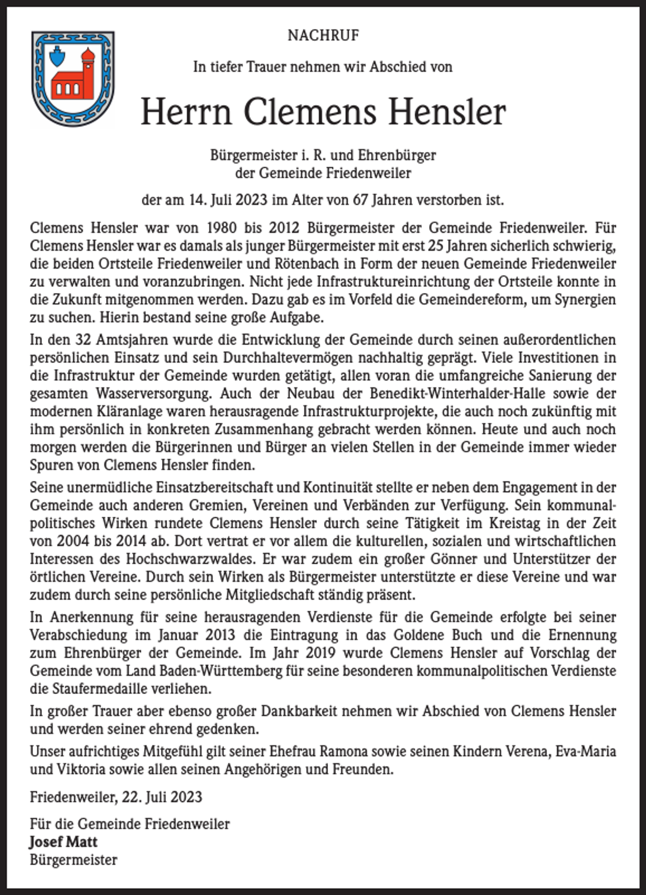 <p>NACHRUF<br />In tiefer Trauer nehmen wir Abschied von</p><p>Herrn Clemens Hensler<br />Bürgermeister i. R. und Ehrenbürger<br />der Gemeinde Friedenweiler<br />der am 14. Juli 2023 im Alter von 67 Jahren verstorben ist.<br />Clemens Hensler war von 1980 bis 2012 Bürgermeister der Gemeinde Friedenweiler. Für<br />­Clemens Hensler war es damals als junger Bürgermeister mit erst 25 Jahren sicherlich ­schwierig,<br />die beiden Ortsteile Friedenweiler und Rötenbach in Form der neuen Gemeinde Friedenweiler<br />zu verwalten und voranzubringen. Nicht jede Infrastruktureinrichtung der Ortsteile konnte in<br />die Zukunft mitgenommen werden. Dazu gab es im Vorfeld die Gemeinde­reform, um Synergien<br />zu suchen. Hierin bestand seine große Aufgabe.<br />In den 32 Amtsjahren wurde die Entwicklung der Gemeinde durch seinen außerordentlichen<br />persönlichen Einsatz und sein Durchhaltevermögen nachhaltig geprägt. Viele Investitionen in<br />die Infrastruktur der Gemeinde wurden getätigt, allen voran die umfangreiche Sanierung der<br />gesamten Wasserversorgung. Auch der Neubau der Benedikt-Winterhalder-Halle sowie der<br />­modernen Kläranlage waren herausragende Infrastrukturprojekte, die auch noch ­zukünftig mit<br />ihm persönlich in konkreten Zusammenhang gebracht werden können. Heute und auch noch<br />morgen werden die Bürgerinnen und Bürger an vielen Stellen in der ­Gemeinde immer wieder<br />Spuren von Clemens Hensler finden.<br />Seine unermüdliche Einsatzbereitschaft und Kontinuität stellte er neben dem Engagement in der<br />Gemeinde auch anderen Gremien, Vereinen und Verbänden zur Verfügung. Sein kommunal­<br />politisches Wirken rundete Clemens Hensler durch seine Tätigkeit im Kreistag in der Zeit<br />von 2004 bis 2014 ab. Dort vertrat er vor allem die kulturellen, sozialen und wirtschaftlichen<br />Interessen des Hochschwarzwaldes. Er war zudem ein großer Gönner und Unterstützer der<br />­örtlichen Vereine. Durch sein Wirken als Bürgermeister unterstützte er diese Vereine und war<br />zudem durch seine persönliche Mitgliedschaft ständig präsent.<br />In Anerkennung für seine herausragenden Verdienste für die Gemeinde erfolgte bei seiner<br />­Verabschiedung im Januar 2013 die Eintragung in das Goldene Buch und die Ernennung<br />zum Ehrenbürger der Gemeinde. Im Jahr 2019 wurde Clemens Hensler auf Vorschlag der<br />­Gemeinde vom Land Baden-Württemberg für seine besonderen kommunalpolitischen Verdienste<br />die S­ taufermedaille verliehen.<br />In großer Trauer aber ebenso großer Dankbarkeit nehmen wir Abschied von Clemens Hensler<br />und werden seiner ehrend gedenken.<br />Unser aufrichtiges Mitgefühl gilt seiner Ehefrau Ramona sowie seinen Kindern Verena, E­ va-Maria<br />und Viktoria sowie allen seinen Angehörigen und Freunden.<br />Friedenweiler, 22. Juli 2023<br />Für die Gemeinde Friedenweiler<br />Josef Matt<br />Bürgermeister</p>