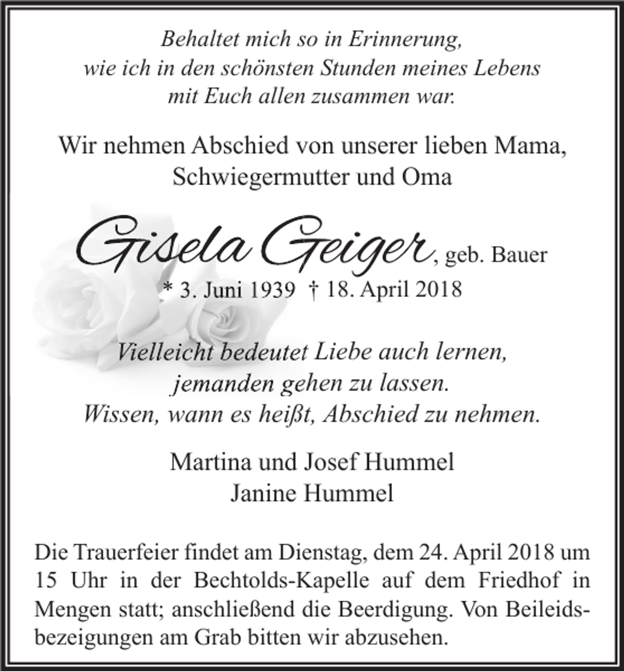 <p>Behaltet mich so in Erinnerung,<br />wie ich in den schönsten Stunden meines Lebens<br />mit Euch allen zusammen war.</p><p>Wir nehmen Abschied von unserer lieben Mama,<br />Schwiegermutter und Oma</p><p>Gisela Geiger</p><p>, geb. Bauer<br />* 3. Juni 1939 † 18. April 2018</p><p>Vielleicht bedeutet Liebe auch lernen,<br />jemanden gehen zu lassen.<br />Wissen, wann es heißt, Abschied zu nehmen.<br />Martina und Josef Hummel<br />Janine Hummel<br />Die Trauerfeier findet am Dienstag, dem 24. April 2018 um<br />15 Uhr in der Bechtolds-Kapelle auf dem Friedhof in<br />Mengen statt; anschließend die Beerdigung. Von Beileidsbezeigungen am Grab bitten wir abzusehen.</p>
