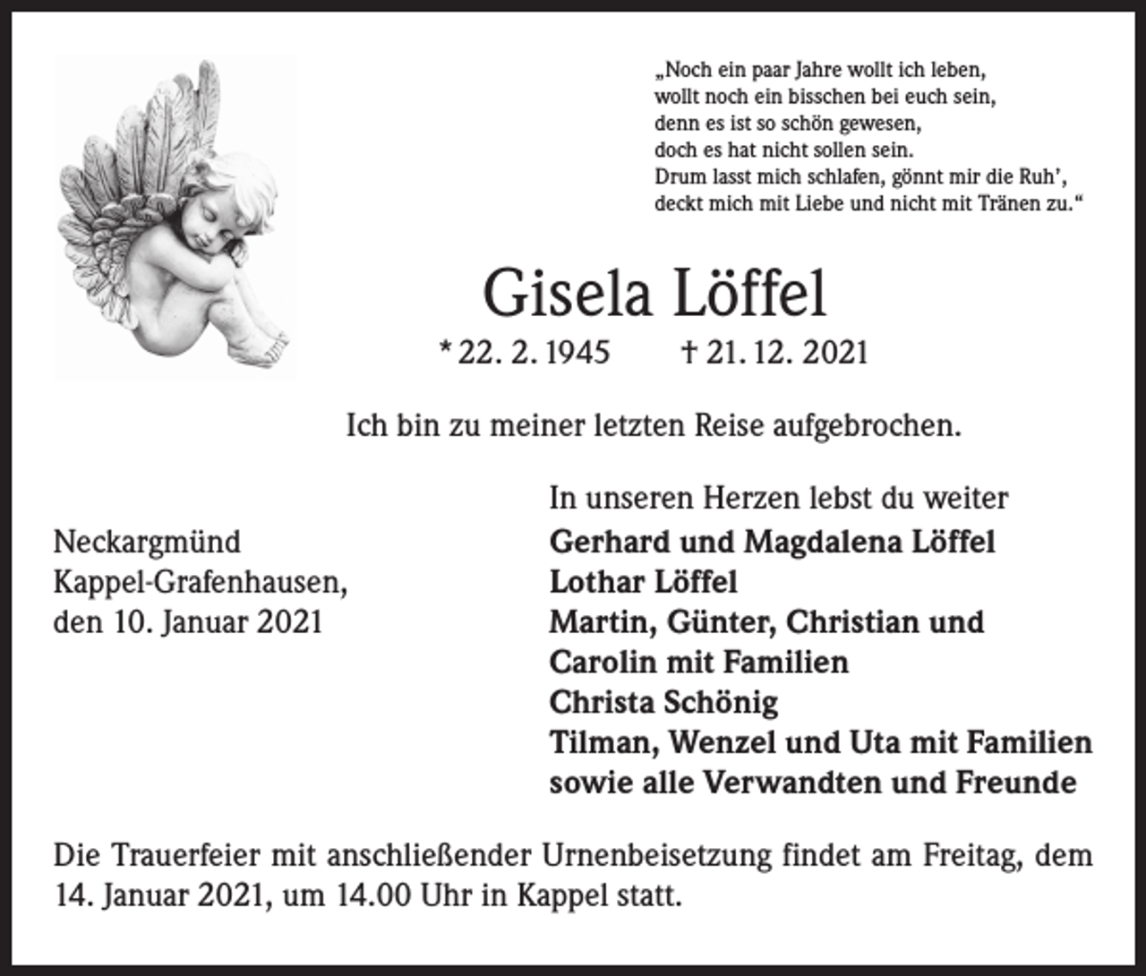 <p>„Noch ein paar Jahre wollt ich leben,<br />wollt noch ein bisschen bei euch sein,<br />denn es ist so schön gewesen,<br />doch es hat nicht sollen sein.<br />Drum lasst mich schlafen, gönnt mir die Ruh’,<br />deckt mich mit Liebe und nicht mit Tränen zu.“</p><p>Gisela Löffel</p><p>* 22. 2. 1945 † 21. 12. 2021<br />Ich bin zu meiner letzten Reise aufgebrochen.</p><p>Neckargmünd<br />Kappel-Grafenhausen,<br />den 10. Januar 2021</p><p>In unseren Herzen lebst du weiter<br />Gerhard und Magdalena Löffel<br />Lothar Löffel<br />Martin, Günter, Christian und<br />Carolin mit Familien<br />Christa Schönig<br />Tilman, Wenzel und Uta mit Familien<br />sowie alle Verwandten und Freunde</p><p>Die Trauerfeier mit anschließender Urnenbeisetzung findet am Freitag, dem<br />14. Januar 2021, um 14.00 Uhr in Kappel statt.</p>