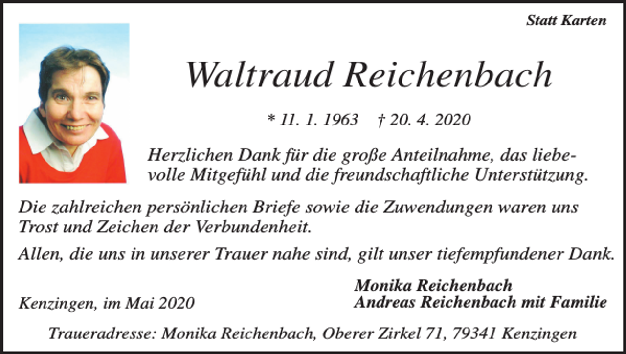 <p>Statt Karten</p><p>Waltraud Reichenbach<br />* 11. 1. 1963</p><p>† 20. 4. 2020</p><p>Herzlichen Dank für die große Anteilnahme, das liebevolle Mitgefühl und die freundschaftliche Unterstützung.<br />Die zahlreichen persönlichen Briefe sowie die Zuwendungen waren uns<br />Trost und Zeichen der Verbundenheit.<br />Allen, die uns in unserer Trauer nahe sind, gilt unser tiefempfundener Dank.<br />Kenzingen, im Mai 2020</p><p>Monika Reichenbach<br />Andreas Reichenbach mit Familie</p><p>Traueradresse: Monika Reichenbach, Oberer Zirkel 71, 79341 Kenzingen</p>
