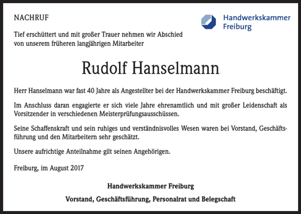 <p>NACHRUF<br />Tief erschüttert und mit großer Trauer nehmen wir Abschied<br />von unserem früheren langjährigen Mitarbeiter</p><p>Rudolf Hanselmann<br />Herr Hanselmann war fast 40 Jahre als Angestellter bei der Handwerkskammer Freiburg beschäftigt.<br />Im Anschluss daran engagierte er sich viele Jahre ehrenamtlich und mit großer Leidenschaft als<br />Vorsitzender in verschiedenen Meisterprüfungsausschüssen.<br />Seine Schaffenskraft und sein ruhiges und verständnisvolles Wesen waren bei Vorstand, Geschäftsführung und den Mitarbeitern sehr geschätzt.<br />Unsere aufrichtige Anteilnahme gilt seinen Angehörigen.<br />Freiburg, im August 2017<br />Handwerkskammer Freiburg</p><p>Vorstand, Geschäftsführung, Personalrat und Belegschaft</p>