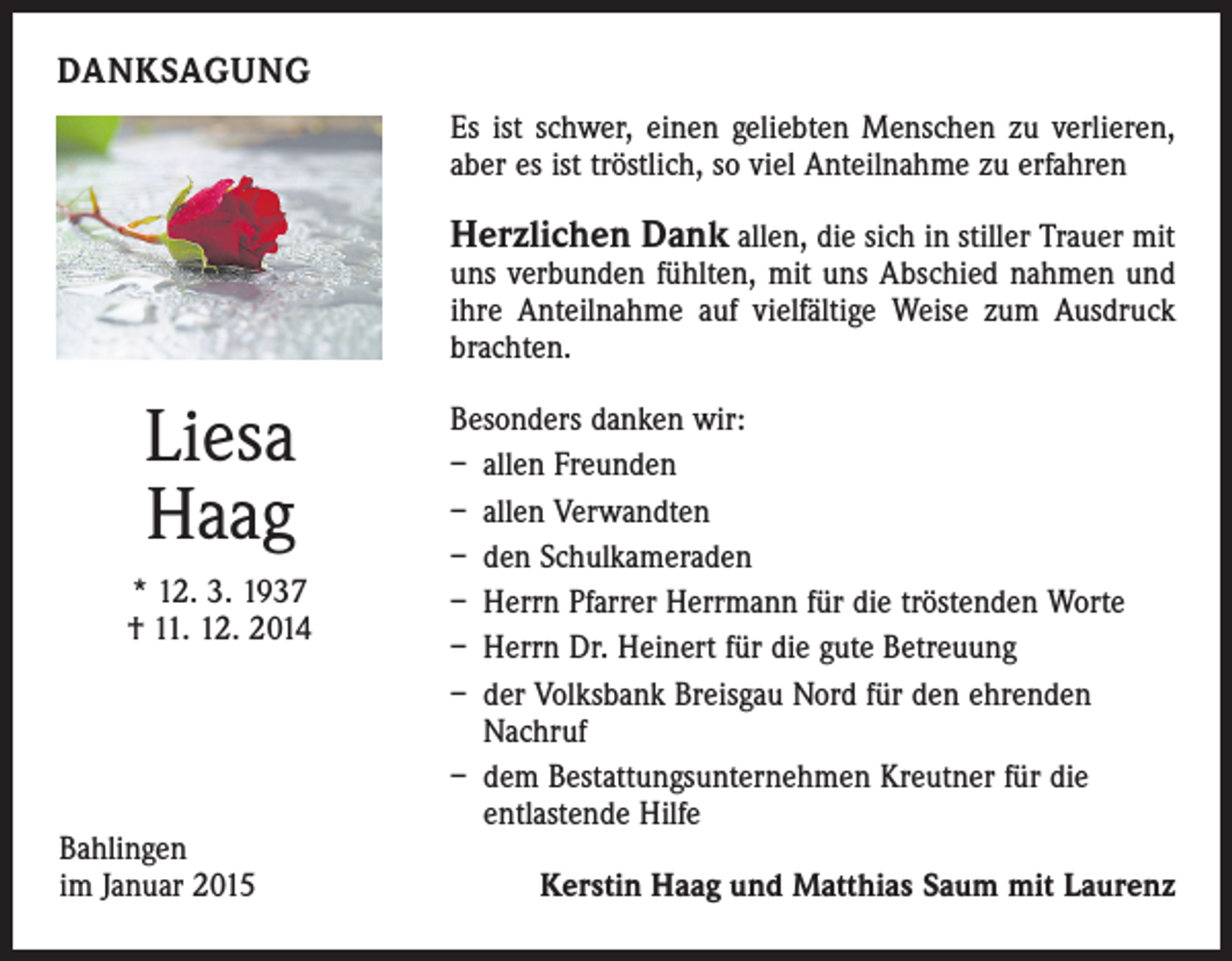 <p>DANKSAGUNG<br />Es ist schwer, einen geliebten Menschen zu verlieren,<br />aber es ist tröstlich, so viel Anteilnahme zu erfahren</p><p>Herzlichen Dank allen, die sich in stiller Trauer mit</p><p>uns verbunden fühlten, mit uns Abschied nahmen und<br />ihre Anteilnahme auf vielfältige Weise zum Ausdruck<br />brachten.</p><p>Liesa<br />Haag<br />* 12. 3. 1937<br />† 11. 12. 2014</p><p>Bahlingen<br />im Januar 2015</p><p>Besonders danken wir:<br />– allen Freunden<br />– allen Verwandten<br />– den Schulkameraden<br />– Herrn Pfarrer Herrmann für die tröstenden Worte<br />– Herrn Dr. Heinert für die gute Betreuung<br />– der Volksbank Breisgau Nord für den ehrenden<br />Nachruf<br />– dem Bestattungsunternehmen Kreutner für die<br />entlastende Hilfe<br />Kerstin Haag und Matthias Saum mit Laurenz</p>