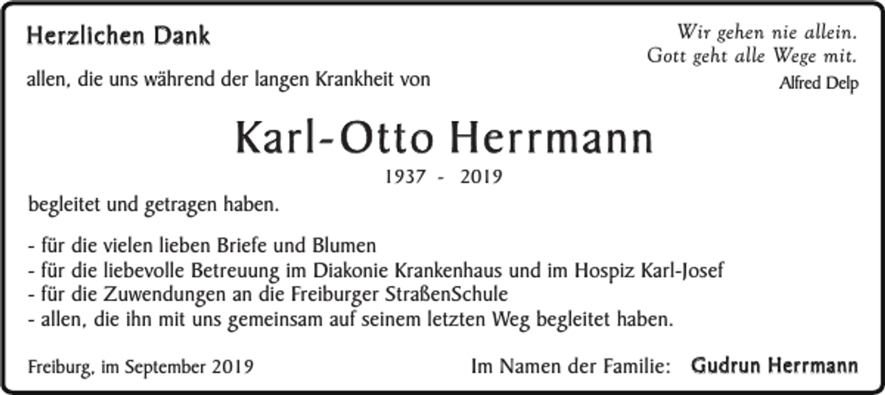 <p>Wir gehen nie allein.<br />Gott geht alle Wege mit.</p><p>Herzlichen Dank<br />allen, die uns während der langen Krankheit von</p><p>Alfred Delp</p><p>Karl- Otto Herrmann<br />begleitet und getragen haben.</p><p>1937 - 2019</p><p>- für die vielen lieben Briefe und Blumen<br />- für die liebevolle Betreuung im Diakonie Krankenhaus und im Hospiz Karl-Josef<br />- für die Zuwendungen an die Freiburger StraßenSchule<br />- allen, die ihn mit uns gemeinsam auf seinem letzten Weg begleitet haben.<br />Freiburg, im September 2019</p><p>Im Namen der Familie: Gudrun Herrmann</p>