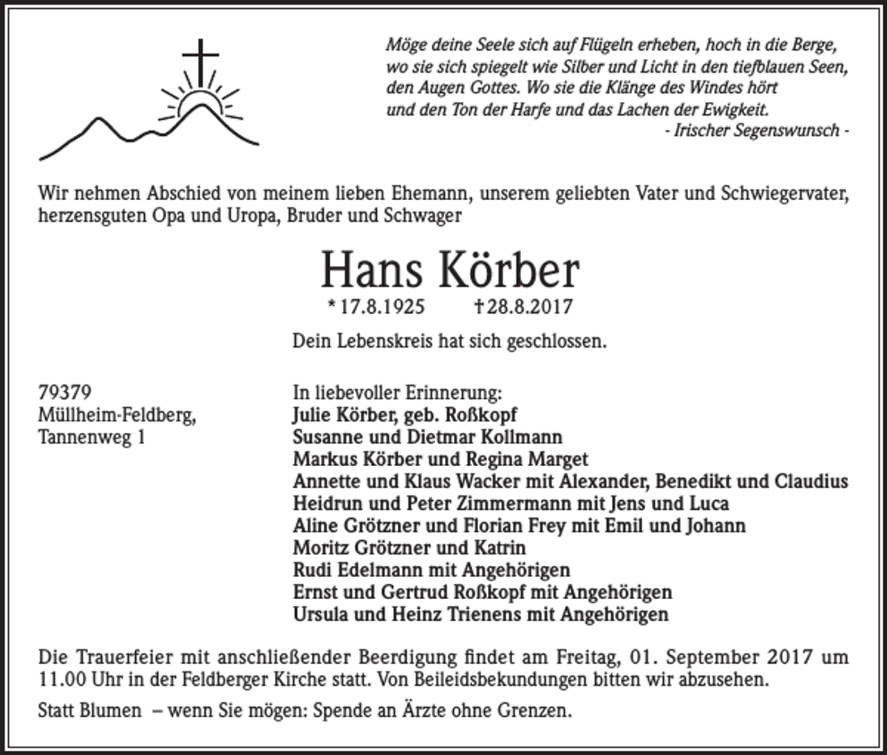 <p>Möge deine Seele sich auf Flügeln erheben, hoch in die Berge,<br />wo sie sich spiegelt wie Silber und Licht in den tiefblauen Seen,<br />den Augen Gottes. Wo sie die Klänge des Windes hört<br />und den Ton der Harfe und das Lachen der Ewigkeit.</p><p>- Irischer Segenswunsch -</p><p>Wir nehmen Abschied von meinem lieben Ehemann, unserem geliebten Vater und Schwiegervater,<br />herzensguten Opa und Uropa, Bruder und Schwager</p><p>Hans Körber<br />* 17.8.1925</p><p>† 28.8.2017</p><p>Dein Lebenskreis hat sich geschlossen.<br />79379<br />In liebevoller Erinnerung:<br />Müllheim-Feldberg,<br />Julie Körber, geb. Roßkopf<br />Tannenweg 1 Susanne und Dietmar Kollmann<br />Markus Körber und Regina Marget<br />Annette und Klaus Wacker mit Alexander, Benedikt und Claudius<br />Heidrun und Peter Zimmermann mit Jens und Luca<br />Aline Grötzner und Florian Frey mit Emil und Johann<br />Moritz Grötzner und Katrin<br />Rudi Edelmann mit Angehörigen<br />Ernst und Gertrud Roßkopf mit Angehörigen<br />Ursula und Heinz Trienens mit Angehörigen<br />Die Trauerfeier mit anschließender Beerdigung findet am Freitag, 01. September 2017 um<br />11.00 Uhr in der Feldberger Kirche statt. Von Beileidsbekundungen bitten wir abzusehen.<br />Statt Blumen – wenn Sie mögen: Spende an Ärzte ohne Grenzen.</p>