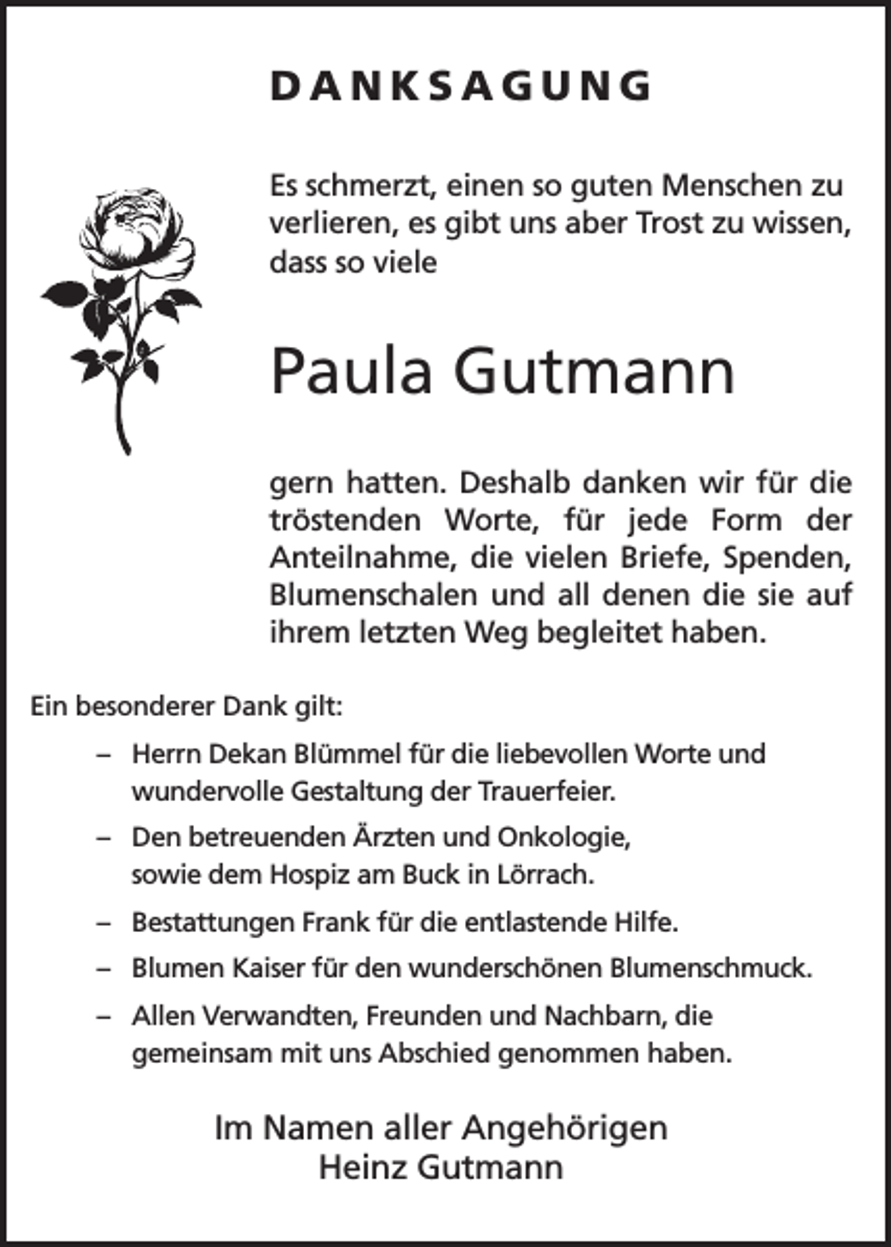 <p>DANKSAGUNG<br />Es schmerzt, einen so guten Menschen zu<br />verlieren, es gibt uns aber Trost zu wissen,<br />dass so viele</p><p>Paula Gutmann<br />gern hatten. Deshalb danken wir für die<br />tröstenden Worte, für jede Form der<br />Anteilnahme, die vielen Briefe, Spenden,<br />Blumenschalen und all denen die sie auf<br />ihrem letzten Weg begleitet haben.<br />Ein besonderer Dank gilt:<br />– H<br />errn Dekan Blümmel für die liebevollen Worte und<br />wundervolle Gestaltung der Trauerfeier.<br />– D<br />en betreuenden Ärzten und Onkologie,<br />sowie dem Hospiz am Buck in Lörrach.<br />– Bestattungen Frank für die entlastende Hilfe.<br />– Blumen Kaiser für den wunderschönen Blumenschmuck.<br />– A<br />llen Verwandten, Freunden und Nachbarn, die<br />gemeinsam mit uns Abschied genommen haben.</p><p>Im Namen aller Angehörigen<br />Heinz Gutmann</p>