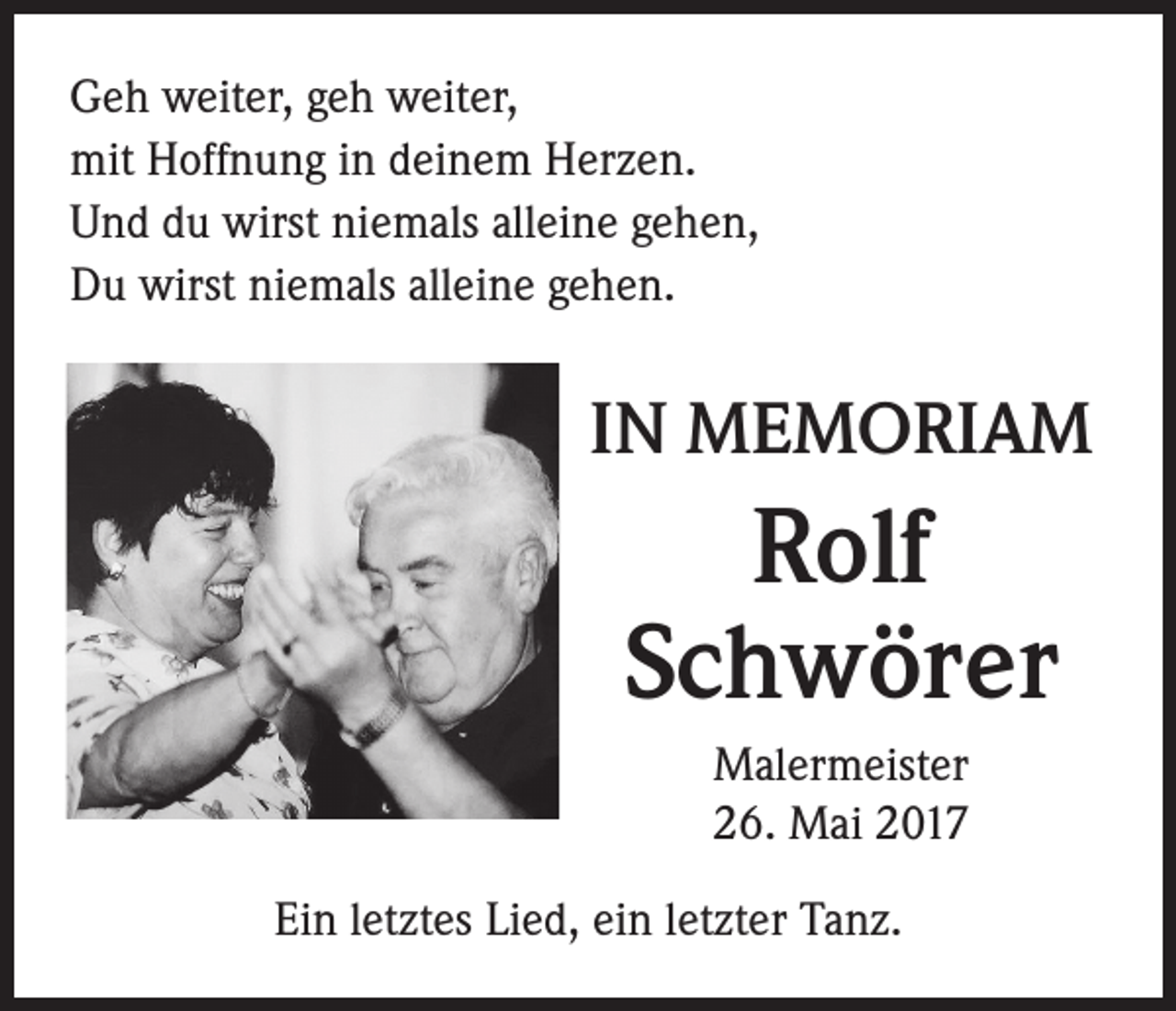 <p>Geh weiter, geh weiter,<br />mit Hoffnung in deinem Herzen.<br />Und du wirst niemals alleine gehen,<br />Du wirst niemals alleine gehen.</p><p>IN MEMORIAM</p><p>Rolf<br />Schwörer<br />Malermeister<br />26. Mai 2017<br />Ein letztes Lied, ein letzter Tanz.</p>