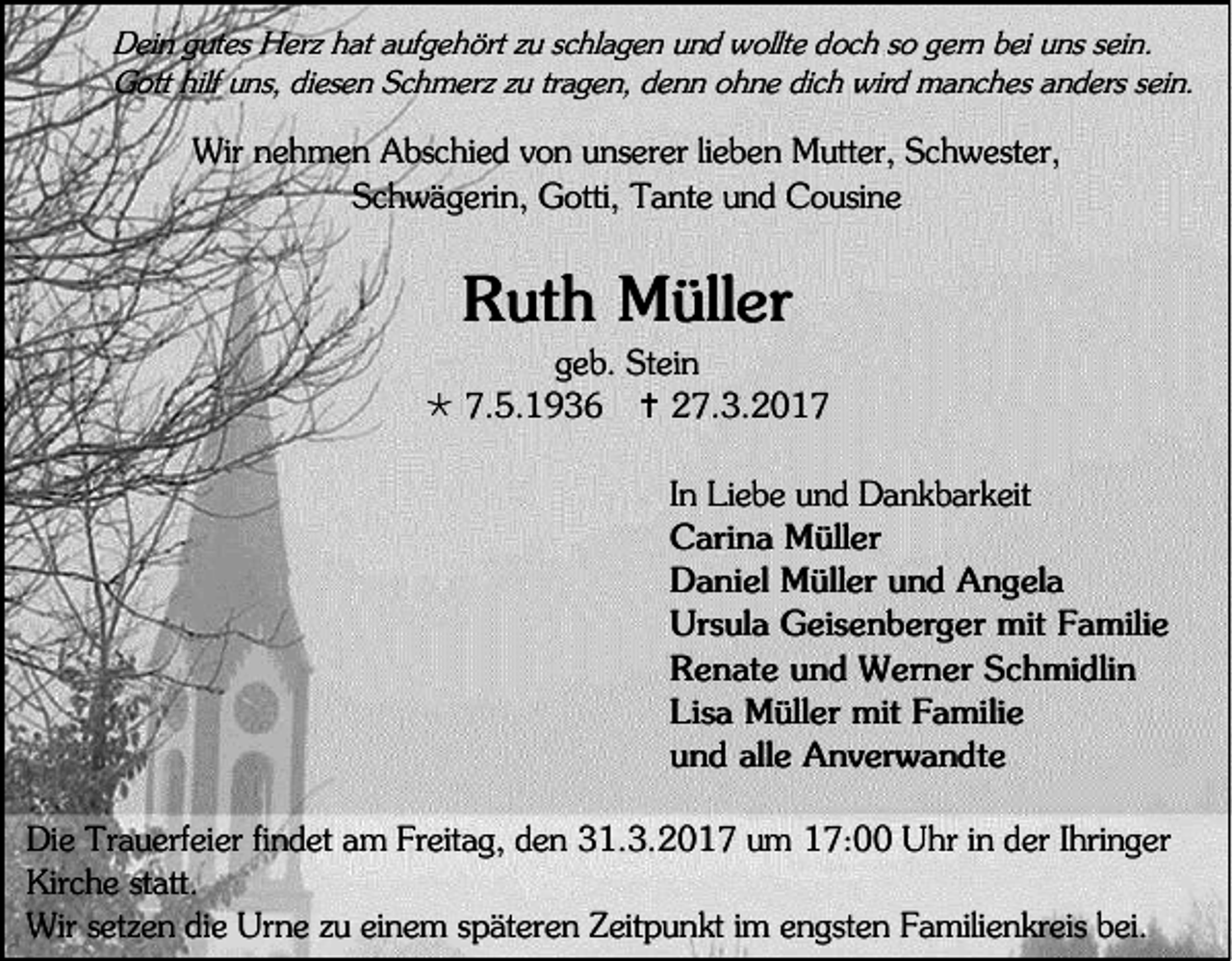 <p>Dein gutes Herz hat aufgehört zu schlagen und wollte doch so gern bei uns sein.<br />Gott hilf uns, diesen Schmerz zu tragen, denn ohne dich wird manches anders sein.</p><p>Wir nehmen Abschied von unserer lieben Mutter, Schwester,<br />Schwägerin, Gotti, Tante und Cousine</p><p>Ruth Müller<br />geb. Stein<br /> 7.5.1936  27.3.2017<br />In Liebe und Dankbarkeit<br />Carina Müller<br />Daniel Müller und Angela<br />Ursula Geisenberger mit Familie<br />Renate und Werner Schmidlin<br />Lisa Müller mit Familie<br />und alle Anverwandte<br />Die Trauerfeier findet am Freitag, den 31.3.2017 um 17:00 Uhr in der Ihringer<br />Kirche statt.<br />Wir setzen die Urne zu einem späteren Zeitpunkt im engsten Familienkreis bei.</p>