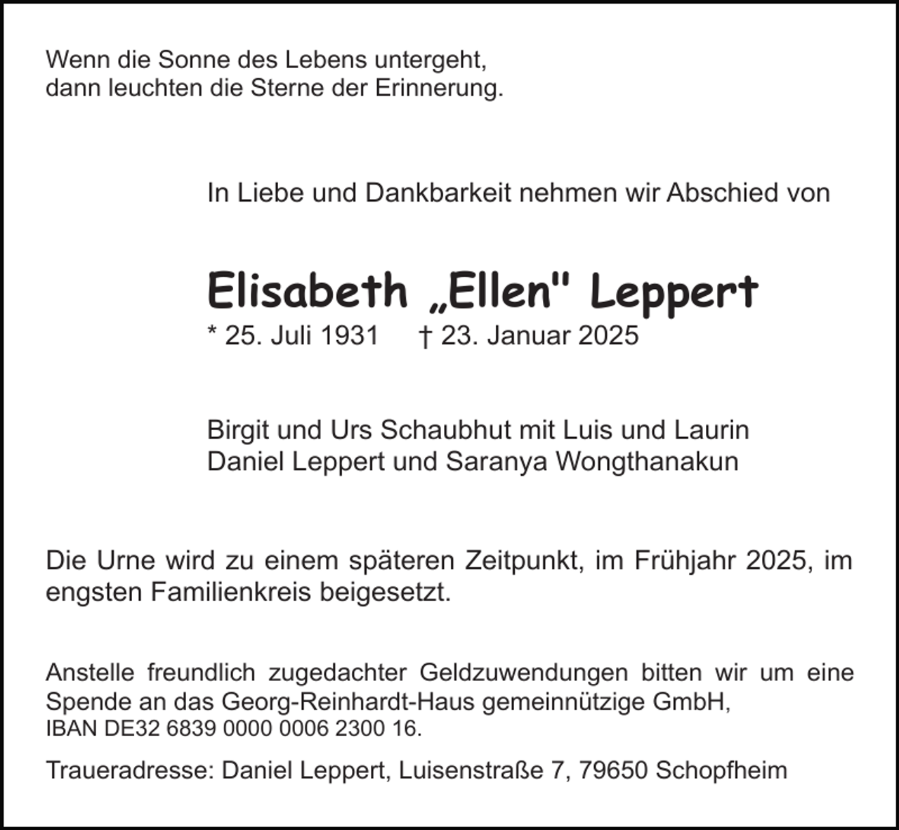 <p>Wenn die Sonne des Lebens untergeht,<br />dann leuchten die Sterne der Erinnerung.</p><p>In Liebe und Dankbarkeit nehmen wir Abschied von</p><p>Elisabeth „Ellen" Leppert<br />* 25. Juli 1931</p><p>† 23. Januar 2025</p><p>Birgit und Urs Schaubhut mit Luis und Laurin<br />Daniel Leppert und Saranya Wongthanakun</p><p>Die Urne wird zu einem späteren Zeitpunkt, im Frühjahr 2025, im<br />engsten Familienkreis beigesetzt.<br />Anstelle freundlich zugedachter Geldzuwendungen bitten wir um eine<br />Spende an das Georg-Reinhardt-Haus gemeinnützige GmbH,<br />IBAN DE32 6839 06 2300 16.</p><p>Traueradresse: Daniel Leppert, Luisenstraße 7, 79650 Schopfheim</p>