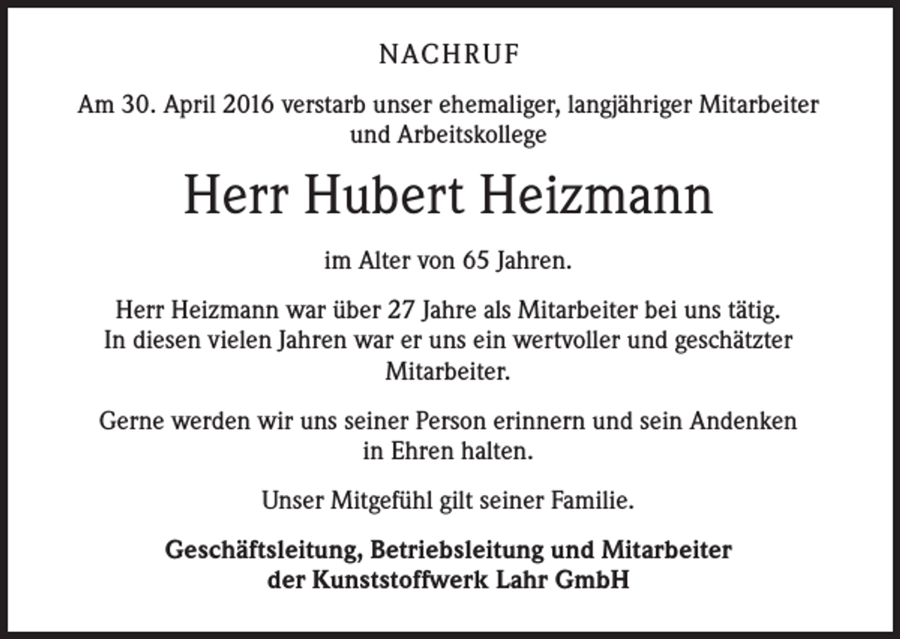 <p>NACH R U F<br />Am 30. April 2016 verstarb unser ehemaliger, langjähriger Mitarbeiter<br />und Arbeitskollege</p><p>Herr Hubert Heizmann<br />im Alter von 65 Jahren.<br />Herr Heizmann war über 27 Jahre als Mitarbeiter bei uns tätig.<br />In diesen vielen Jahren war er uns ein wertvoller und geschätzter<br />Mitarbeiter.<br />Gerne werden wir uns seiner Person erinnern und sein Andenken<br />in Ehren halten.<br />Unser Mitgefühl gilt seiner Familie.<br />Geschäftsleitung, Betriebsleitung und Mitarbeiter<br />der Kunststoffwerk Lahr GmbH</p>