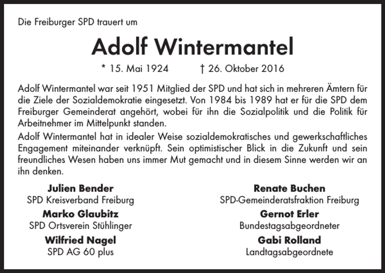 <p>Die Freiburger SPD trauert um</p><p>Adolf Wintermantel<br />* 15. Mai 1924 † 26. Oktober 2016<br />Adolf Wintermantel war seit 1951 Mitglied der SPD und hat sich in mehreren Ämtern für<br />die Ziele der Sozialdemokratie eingesetzt. Von 1984 bis 1989 hat er für die SPD dem<br />Freiburger Gemeinderat angehört, wobei für ihn die Sozialpolitik und die Politik für<br />Arbeitnehmer im Mittelpunkt standen.<br />Adolf Wintermantel hat in idealer Weise sozialdemokratisches und gewerkschaftliches<br />Engagement miteinander verknüpft. Sein optimistischer Blick in die Zukunft und sein<br />freundliches Wesen haben uns immer Mut gemacht und in diesem Sinne werden wir an<br />ihn denken.</p><p>Julien Bender<br />SPD Kreisverband Freiburg</p><p>Marko Glaubitz<br />SPD Ortsverein Stühlinger</p><p>Wilfried Nagel</p><p>SPD AG 60 plus</p><p>Renate Buchen<br />SPD-Gemeinderatsfraktion Freiburg<br />Gernot Erler<br />Bundestagsabgeordneter<br />Gabi Rolland<br />Landtagsabgeordnete</p>