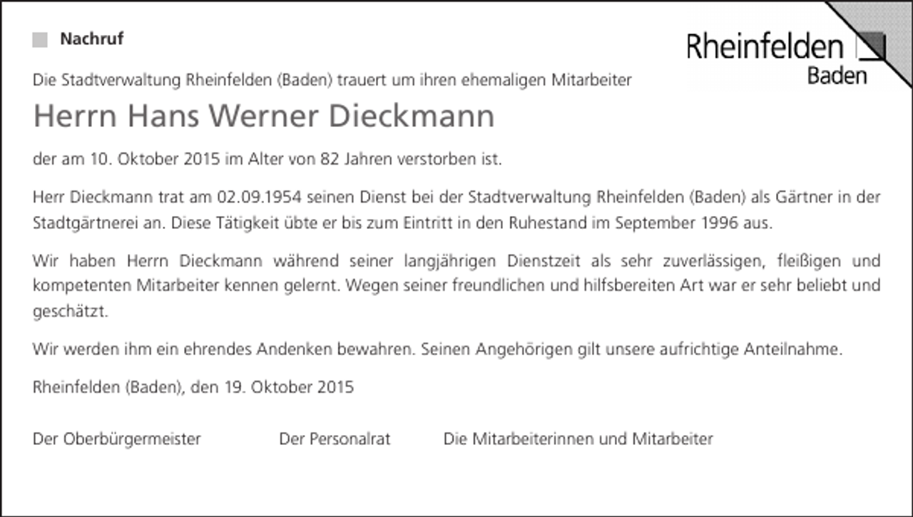 <p>Nachruf<br />Die Stadtverwaltung Rheinfelden (Baden) trauert um ihren ehemaligen Mitarbeiter</p><p>Herrn Hans Werner Dieckmann<br />der am 10. Oktober 2015 im Alter von 82 Jahren verstorben ist.<br />Herr Dieckmann trat am 02.09.1954 seinen Dienst bei der Stadtverwaltung Rheinfelden (Baden) als Gärtner in der<br />Stadtgärtnerei an. Diese Tätigkeit übte er bis zum Eintritt in den Ruhestand im September 1996 aus.<br />Wir haben Herrn Dieckmann während seiner langjährigen Dienstzeit als sehr zuverlässigen, fleißigen und<br />kompetenten Mitarbeiter kennen gelernt. Wegen seiner freundlichen und hilfsbereiten Art war er sehr beliebt und<br />geschätzt.<br />Wir werden ihm ein ehrendes Andenken bewahren. Seinen Angehörigen gilt unsere aufrichtige Anteilnahme.<br />Rheinfelden (Baden), den 19. Oktober 2015<br />Der Oberbürgermeister</p><p>Der Personalrat</p><p>Die Mitarbeiterinnen und Mitarbeiter</p>